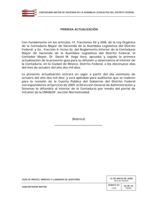 CONTADURÍA MAYOR DE HACIENDA DE LA ASAMBLEA LEGISLATIVA DEL DISTRITO FEDERAL
GUÍA DE ÍNDICES, MARCAS Y LLAMADAS DE AUDITORÍA 16 DE MAYO DE 2008
INICIO DE VIGENCIA
SUBCONTADOR MAYOR
SCM/GT-01
CLAVE
26 DE 26
PÁGINA
PRIMERA ACTUALIZACIÓN
Con fundamento en los artículos 14, fracciones XV y XXIII, de la Ley Orgánica
de la Contaduría Mayor de Hacienda de la Asamblea Legislativa del Distrito
Federal; y 5o., fracción II, inciso b), del Reglamento Interior de la Contaduría
Mayor de Hacienda de la Asamblea Legislativa del Distrito Federal, el
Contador Mayor, Dr. David M. Vega Vera, aprueba y expide la primera
actualización de la presente guía para su difusión y observancia al interior de
la Contaduría, en la Ciudad de México, Distrito Federal, a los diecinueve días
del mes de octubre del año dos mil diez.
La presente actualización entrará en vigor a partir del día veintiuno de
octubre del año dos mil diez; y será aplicable para auditorías que se realicen
para la revisión de la Cuenta Pública del Gobierno del Distrito Federal
correspondiente al Ejercicio de 2009; la Dirección General de Administración y
Sistemas lo difundirá al interior de la Contaduría por medio del portal de
intranet de la CMHALDF, sección Normatividad.
(Rúbrica)
__________________________________
 