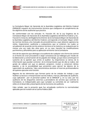 CONTADURÍA MAYOR DE HACIENDA DE LA ASAMBLEA LEGISLATIVA DEL DISTRITO FEDERAL
GUÍA DE ÍNDICES, MARCAS Y LLAMADAS DE AUDITORÍA 16 DE MAYO DE 2008
INICIO DE VIGENCIA
SUBCONTADOR MAYOR
SCM/GT-01
CLAVE
3 DE 26
PÁGINA
INTRODUCCIÓN
La Contaduría Mayor de Hacienda de la Asamblea Legislativa del Distrito Federal
(CMHALDF) requiere de instrumentos técnicos que coadyuven al cumplimiento de
los objetivos de las auditorías que practica.
De conformidad con los artículos 14, fracción XV, de la Ley Orgánica de la
Contaduría Mayor de Hacienda de la Asamblea Legislativa del Distrito Federal; y 5o.,
fracción II, inciso b), del Reglamento Interior de la Contaduría Mayor de Hacienda de
la Asamblea Legislativa del Distrito Federal, corresponde al Contador Mayor emitir
las normas técnicas y los manuales de procedimientos a que deberán sujetarse las
visitas, inspecciones, auditorías y evaluaciones que se ordenen, los cuales se
actualizarán de acuerdo con los avances técnicos en la materia y se evaluarán por lo
menos una vez cada dos años para, en su caso, hacerles las modificaciones
pertinentes y difundirlos para su aplicación al interior de la Contaduría.
Uno de los aspectos que distingue a la auditoría de cualquier otra forma de control
es el hecho de crear precedente o dejar constancia de sus hallazgos por medio de
la elaboración y conservación de los papeles de trabajo, ya que éstos constituyen el
sustento de la opinión que emite el auditor. Su importancia se deriva de la
información que puedan contener, de la interpretación que de ella se realice; del
grado de calidad con que se planeen, preparen, revisen y conserven dichos
papeles; y de la accesibilidad que presenten para ejercer las labores de la
supervisión de auditorías. Tales características denotan el nivel de profesionalismo
de quienes ejecutan esta función.
Algunos de los elementos que forman parte de las cédulas de trabajo y que
facilitan su lectura e interpretación son los índices, marcas y llamadas de auditoría,
cuya aplicación por el personal auditor de la CMHALDF y, en su caso, por los
auditores de los despachos externos y prestadores de servicio que contrate la
Contaduría, es indispensable para que cumplan su cometido de ser realmente
útiles en el desarrollo y desempeño de las funciones de auditoría.
Cabe señalar, que la presente guía fue actualizada conforme la normatividad
aplicable para la revisión de la Cuenta Pública 2009.
 