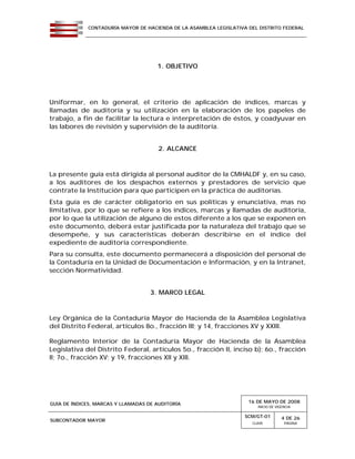 CONTADURÍA MAYOR DE HACIENDA DE LA ASAMBLEA LEGISLATIVA DEL DISTRITO FEDERAL
GUÍA DE ÍNDICES, MARCAS Y LLAMADAS DE AUDITORÍA 16 DE MAYO DE 2008
INICIO DE VIGENCIA
SUBCONTADOR MAYOR
SCM/GT-01
CLAVE
4 DE 26
PÁGINA
1. OBJETIVO
Uniformar, en lo general, el criterio de aplicación de índices, marcas y
llamadas de auditoría y su utilización en la elaboración de los papeles de
trabajo, a fin de facilitar la lectura e interpretación de éstos, y coadyuvar en
las labores de revisión y supervisión de la auditoría.
2. ALCANCE
La presente guía está dirigida al personal auditor de la CMHALDF y, en su caso,
a los auditores de los despachos externos y prestadores de servicio que
contrate la Institución para que participen en la práctica de auditorías.
Esta guía es de carácter obligatorio en sus políticas y enunciativa, mas no
limitativa, por lo que se refiere a los índices, marcas y llamadas de auditoría,
por lo que la utilización de alguno de estos diferente a los que se exponen en
este documento, deberá estar justificada por la naturaleza del trabajo que se
desempeñe, y sus características deberán describirse en el índice del
expediente de auditoría correspondiente.
Para su consulta, este documento permanecerá a disposición del personal de
la Contaduría en la Unidad de Documentación e Información, y en la Intranet,
sección Normatividad.
3. MARCO LEGAL
Ley Orgánica de la Contaduría Mayor de Hacienda de la Asamblea Legislativa
del Distrito Federal, artículos 8o., fracción III; y 14, fracciones XV y XXIII.
Reglamento Interior de la Contaduría Mayor de Hacienda de la Asamblea
Legislativa del Distrito Federal, artículos 5o., fracción II, inciso b); 6o., fracción
II; 7o., fracción XV; y 19, fracciones XII y XIII.
 