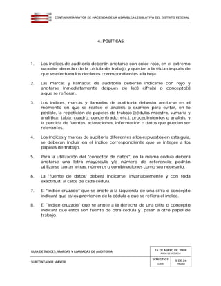 CONTADURÍA MAYOR DE HACIENDA DE LA ASAMBLEA LEGISLATIVA DEL DISTRITO FEDERAL
GUÍA DE ÍNDICES, MARCAS Y LLAMADAS DE AUDITORÍA 16 DE MAYO DE 2008
INICIO DE VIGENCIA
SUBCONTADOR MAYOR
SCM/GT-01
CLAVE
5 DE 26
PÁGINA
4. POLÍTICAS
1. Los índices de auditoría deberán anotarse con color rojo, en el extremo
superior derecho de la cédula de trabajo y quedar a la vista después de
que se efectúen los dobleces correspondientes a la hoja.
2. Las marcas y llamadas de auditoría deberán indicarse con rojo y
anotarse inmediatamente después de la(s) cifra(s) o concepto(s)
a que se refieran.
3. Los índices, marcas y llamadas de auditoría deberán anotarse en el
momento en que se realice el análisis o examen para evitar, en lo
posible, la repetición de papeles de trabajo (cédulas maestra, sumaria y
analítica; tabla; cuadro; concentrado; etc.), procedimientos o análisis, y
la pérdida de fuentes, aclaraciones, información o datos que puedan ser
relevantes.
4. Los índices y marcas de auditoría diferentes a los expuestos en esta guía,
se deberán incluir en el índice correspondiente que se integre a los
papeles de trabajo.
5. Para la utilización del "conector de datos", en la misma cédula deberá
anotarse una letra mayúscula y/o número de referencia; podrán
utilizarse tantas letras, números o combinaciones como sea necesario.
6. La "fuente de datos" deberá indicarse, invariablemente y con toda
exactitud, al calce de cada cédula.
7. El "índice cruzado" que se anote a la izquierda de una cifra o concepto
indicará que estos provienen de la cédula a que se refiera el índice.
8. El "índice cruzado" que se anote a la derecha de una cifra o concepto
indicará que estos son fuente de otra cédula y pasan a otro papel de
trabajo.
 