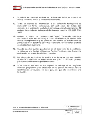 CONTADURÍA MAYOR DE HACIENDA DE LA ASAMBLEA LEGISLATIVA DEL DISTRITO FEDERAL
GUÍA DE ÍNDICES, MARCAS Y LLAMADAS DE AUDITORÍA 16 DE MAYO DE 2008
INICIO DE VIGENCIA
SUBCONTADOR MAYOR
SCM/GT-01
CLAVE
6 DE 26
PÁGINA
9. Al realizar el cruce de información, además de anotar el número de
índice, se deberá incluir el folio correspondiente.
10. Todas las cédulas de información o de contenido homogéneo se
numerarán en forma consecutiva, con azul, abajo del índice; por
ejemplo, si el análisis del capítulo de servicios personales comprende 30
cédulas, éstas deberán indicarse de la siguiente manera: 1/30, 2/30, 3/30,
30/30.
11. Cuando el oficio de respuesta del sujeto fiscalizado contenga
información específica sobre algún punto de la revisión, se incluirá en el
índice correspondiente y se elaborará una cédula de trabajo con los
principales datos del oficio. La cédula se anexará, referenciando el oficio
con la cédula de auditoría.
12. Cuando queden puntos pendientes en el desarrollo de la auditoría,
se elaborará una “Cédula o Minuta de Puntos Pendientes por Aclarar”, la
cual tendrá los respectivos índices cruzados.
13. Las claves de los índices de auditoría se integran por una sección
alfabética o alfanumérica, que identifica el grupo o concepto general,
y el número consecutivo que corresponda.
14. A los índices incluidos en los papeles de trabajo se les asignarán
números progresivos y se atenderán en lo posible las claves para la
identificación propuestas en esta guía, sin que ello constituya una
limitación.
 