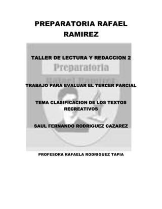 PREPARATORIA RAFAEL
RAMIREZ
TALLER DE LECTURA Y REDACCION 2
TRABAJO PARA EVALUAR EL TERCER PARCIAL
TEMA CLASIFICACION DE LOS TEXTOS
RECREATIVOS
SAUL FERNANDO RODRIGUEZ CAZAREZ
PROFESORA RAFAELA RODRIGUEZ TAPIA
 
