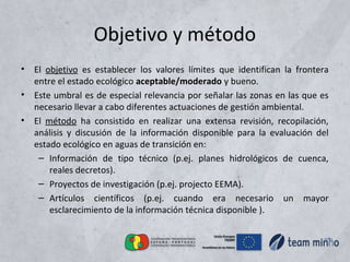 Objetivo y método
• El objetivo es establecer los valores límites que identifican la frontera
entre el estado ecológico aceptable/moderado y bueno.
• Este umbral es de especial relevancia por señalar las zonas en las que es
necesario llevar a cabo diferentes actuaciones de gestión ambiental.
• El método ha consistido en realizar una extensa revisión, recopilación,
análisis y discusión de la información disponible para la evaluación del
estado ecológico en aguas de transición en:
– Información de tipo técnico (p.ej. planes hidrológicos de cuenca,
reales decretos).
– Proyectos de investigación (p.ej. projecto EEMA).
– Artículos científicos (p.ej. cuando era necesario un mayor
esclarecimiento de la información técnica disponible ).
 
