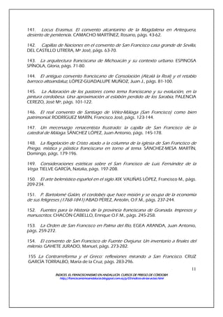 ÍNDICES. EL FRANCISCANISMO EN ANDALUCÍA. CURSÍNDICES. EL FRANCISCANISMO EN ANDALUCÍA. CURSÍNDICES. EL FRANCISCANISMO EN ANDALUCÍA. CURSÍNDICES. EL FRANCISCANISMO EN ANDALUCÍA. CURSOS DE PRIEGO DE CÓRDOBAOS DE PRIEGO DE CÓRDOBAOS DE PRIEGO DE CÓRDOBAOS DE PRIEGO DE CÓRDOBA
http://franciscanismoandalucia.blogspot.com.es/p/03http://franciscanismoandalucia.blogspot.com.es/p/03http://franciscanismoandalucia.blogspot.com.es/p/03http://franciscanismoandalucia.blogspot.com.es/p/03----indicesindicesindicesindices----dededede----laslaslaslas----actas.htmlactas.htmlactas.htmlactas.html
11
141. Locus Erasmus. El convento alcantarino de la Magdalena en Antequera,
desierto de penitencia. CAMACHO MARTÍNEZ, Rosario, págs. 43-62.
142. Capillas de Naciones en el convento de San Francisco casa grande de Sevilla,
DEL CASTILLO UTRERA, Mª José, págs. 63-70.
143. La arquitectura franciscana de Michoacán y su contexto urbano. ESPINOSA
SPÍNOLA, Gloria, págs. 71-80.
144. El antiguo convento franciscano de Consolación (Alcalá la Real) y el retablo
barroco altoandaluz, LÓPEZ-GUADALUPE MUÑOZ, Juan J., págs. 81-100.
145. La Adoración de los pastores como tema franciscano y su evolución, en la
pintura cordobesa. Una aproximación al eslabón perdido de los Sarabia, PALENCIA
CEREZO, José Mª, págs. 101-122.
146. El real convento de Santiago de Vélez-Málaga (San Francisco) como bien
patrimonial. RODRÍGUEZ MARÍN, Francisco José, págs. 123-144.
147. Un mecenazgo renacentista frustrado: la capilla de San Francisco de la
catedral de Málaga. SÁNCHEZ LÓPEZ, Juan Antonio, págs. 145-178.
148. La flagelación de Cristo atado a la columna de la iglesia de San Francisco de
Priego, mística y plástica franciscana en torno al tema. SÁNCHEZ-MESA MARTÍN,
Domingo, págs. 179-196.
149. Consideraciones estéticas sobre el San Francisco de Luis Fernández de la
Vega. TIELVE GARCÍA, Natalia, págs. 197-208.
150. El arte belenístico español en el siglo XIX. VALIÑAS LÓPEZ, Francisco M., págs.
209-234.
151. P. Bartolomé Galán, el cordobés que hace misión y se ocupa de la economía
de sus feligreses (1768-1841) ABAD PÉREZ, Antolín, O.F.M., págs. 237-244.
152. Fuentes para la Historia de la provincia franciscana de Granada. Impresos y
manuscritos. CHACÓN CABELLO, Enrique O.F.M., págs. 245-258.
153. La Orden de San Francisco en Palma del Río, EGEA ARANDA, Juan Antonio,
págs. 259-272.
154. El convento de San Francisco de Fuente Ovejuna: Un inventario a finales del
milenio. GAHETE JURADO, Manuel, págs. 273-282.
155 La Contrarreforma y el Greco: reflexiones mirando a San Francisco. CRUZ
GARCÍA TORRALBO, María de la Cruz, págs. 283-296.
 