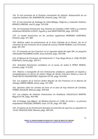 ÍNDICES. EL FRANCISCANISMO EN ANDALUCÍA. CURSÍNDICES. EL FRANCISCANISMO EN ANDALUCÍA. CURSÍNDICES. EL FRANCISCANISMO EN ANDALUCÍA. CURSÍNDICES. EL FRANCISCANISMO EN ANDALUCÍA. CURSOS DE PRIEGO DE CÓRDOBAOS DE PRIEGO DE CÓRDOBAOS DE PRIEGO DE CÓRDOBAOS DE PRIEGO DE CÓRDOBA
http://franciscanismoandalucia.blogspot.com.es/p/03http://franciscanismoandalucia.blogspot.com.es/p/03http://franciscanismoandalucia.blogspot.com.es/p/03http://franciscanismoandalucia.blogspot.com.es/p/03----indicesindicesindicesindices----dededede----laslaslaslas----actas.htmlactas.htmlactas.htmlactas.html
12
156. El real convento de la Purísima concepción de Almería. Restauración de un
conjunto histórico. GIL ALBARRACÍN, Antonio, págs. 297-332.
157. El real convento de Santiago de Vélez-Málaga: Orígenes y evolución histórica.
IRANZO LISBONA, José D, págs. 333-358.
158. Un humanista franciscano: fray Antonio de Córdoba (1485-1578) y su entorno
intelectual. BOADAS LLAVAT, Agustín y José MARTÍ MAYOR, págs. 359-370.
159. La huella franciscana en los archivos egabrenses MORENO HURTADO,
Antonio, págs. 371-380.
160. Noticias sobre las pertenencias de la Gran Cofradía de la Pasión, sita en el
convento de San Francisco de la ciudad de Lucena, PALMA ROBLES, Luis Fernando,
págs. 381-392.
161. El convento de San Francisco en la segunda mitad del siglo XIX: un proyecto
reformador PALOMINO LEÓN, Jesús Antonio, págs. 393-398.
162. El Manual de Escrivanos del belalcaceño P. Fray Diego Bravo (s. XVII), PELÁEZ
PORTALES, David, págs. 399-411.
163. Actividad franciscana cordobesa en el ocaso de Isabel II, PÉREZ MORAL,
Lourdes, págs. 413-422.
164. Historia e iconografía de tres franciscanos andaluces, apóstoles en España y
evangelizadores en tierras de misión: Diego de Alcalá, Francisco Solano y Juan de
Prado. RECIO VEGANZONES, Alejandro O.F.M., págs. 423-450.
165. Los origines de la Tercera Orden Regular de San Francisco en la diócesis de
Astorga, SIMÓN SIMÓN, Ainoa, págs. 451-458.
166. Doctrina sobre las corridas de toros en la obra de fray Antonio de Córdoba,
TORRES AGUILAR, Manuel, págs. 459-464.
167. Los colegios de misiones franciscanos en Andalucía, VALLECILLO MARTÍN,
Miguel O.F.M., págs. 465-490.
168. El teólogo, fray Miguel de Medina (muerto en 1578). En torno a su precoso
inquisitorial. VÁZQUEZ JANEIRO, Isaac, O.F.M., págs. 491-508.
169. El regreso de los franciscano descalzos la convento de Loja tras su expulsión en
16162. VILLEGAS RUIZ, Manuel, págs. 509-524.
 