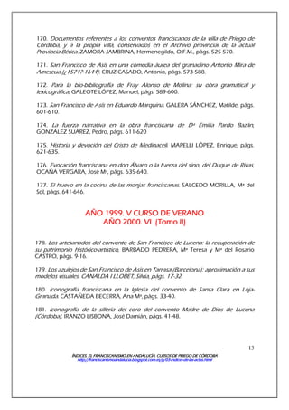 ÍNDICES. EL FRANCISCANISMO EN ANDALUCÍA. CURSÍNDICES. EL FRANCISCANISMO EN ANDALUCÍA. CURSÍNDICES. EL FRANCISCANISMO EN ANDALUCÍA. CURSÍNDICES. EL FRANCISCANISMO EN ANDALUCÍA. CURSOS DE PRIEGO DE CÓRDOBAOS DE PRIEGO DE CÓRDOBAOS DE PRIEGO DE CÓRDOBAOS DE PRIEGO DE CÓRDOBA
http://franciscanismoandalucia.blogspot.com.es/p/03http://franciscanismoandalucia.blogspot.com.es/p/03http://franciscanismoandalucia.blogspot.com.es/p/03http://franciscanismoandalucia.blogspot.com.es/p/03----indicesindicesindicesindices----dededede----laslaslaslas----actas.htmlactas.htmlactas.htmlactas.html
13
170. Documentos referentes a los conventos franciscanos de la villa de Priego de
Córdoba, y a la propia villa, conservados en el Archivo provincial de la actual
Provincia Bética. ZAMORA JAMBRINA, Hermenegildo, O.F.M., págs. 525-570.
171. San Francisco de Asís en una comedia áurea del granadino Antonio Mira de
Amescua (¿1574?-1644). CRUZ CASADO, Antonio, págs. 573-588.
172. Para la bio-bibliografía de Fray Alonso de Molina: su obra gramatical y
lexicográfica, GALEOTE LÓPEZ, Manuel, págs. 589-600.
173. San Francisco de Asís en Eduardo Marquina. GALERA SÁNCHEZ, Matilde, págs.
601-610.
174. La fuerza narrativa en la obra franciscana de Dª Emilia Pardo Bazán,
GONZÁLEZ SUÁREZ, Pedro, págs. 611-620
175. Historia y devoción del Cristo de Medinaceli. MAPELLI LÓPEZ, Enrique, págs.
621-635.
176. Evocación franciscana en don Álvaro o la fuerza del sino, del Duque de Rivas,
OCAÑA VERGARA, José Mª, págs. 635-640.
177. El huevo en la cocina de las monjas franciscanas. SALCEDO MORILLA, Mª del
Sol, págs. 641-646.
AÑO 1999. V CURSO DE VAÑO 1999. V CURSO DE VAÑO 1999. V CURSO DE VAÑO 1999. V CURSO DE VERANOERANOERANOERANO
AÑO 2000. VAÑO 2000. VAÑO 2000. VAÑO 2000. VIIII ((((Tomo IITomo IITomo IITomo II))))
178. Los artesanados del convento de San Francisco de Lucena: la recuperación de
su patrimonio histórico-artístico, BARBADO PEDRERA, Mª Teresa y Mª del Rosario
CASTRO, págs. 9-16.
179. Los azulejos de San Francisco de Asís en Tarrasa (Barcelona): aproximación a sus
modelos visuales. CANALDA I LLOBET, Silvia, págs. 17-32.
180. Iconografía franciscana en la Iglesia del convento de Santa Clara en Loja-
Granada. CASTAÑEDA BECERRA, Ana Mª, págs. 33-40.
181. Iconografía de la sillería del coro del convento Madre de Dios de Lucena
(Córdoba). IRANZO LISBONA, José Damián, págs. 41-48.
 