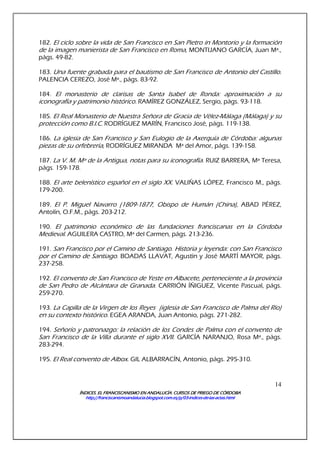 ÍNDICES. EL FRANCISCANISMO EN ANDALUCÍA. CURSÍNDICES. EL FRANCISCANISMO EN ANDALUCÍA. CURSÍNDICES. EL FRANCISCANISMO EN ANDALUCÍA. CURSÍNDICES. EL FRANCISCANISMO EN ANDALUCÍA. CURSOS DE PRIEGO DE CÓRDOBAOS DE PRIEGO DE CÓRDOBAOS DE PRIEGO DE CÓRDOBAOS DE PRIEGO DE CÓRDOBA
http://franciscanismoandalucia.blogspot.com.es/p/03http://franciscanismoandalucia.blogspot.com.es/p/03http://franciscanismoandalucia.blogspot.com.es/p/03http://franciscanismoandalucia.blogspot.com.es/p/03----indicesindicesindicesindices----dededede----laslaslaslas----actas.htmlactas.htmlactas.htmlactas.html
14
182. El ciclo sobre la vida de San Francisco en San Pietro in Montorio y la formación
de la imagen manierista de San Francisco en Roma, MONTIJANO GARCÍA, Juan Mª.,
págs. 49-82.
183. Una fuente grabada para el bautismo de San Francisco de Antonio del Castillo.
PALENCIA CEREZO, José Mª., págs. 83-92.
184. El monasterio de clarisas de Santa Isabel de Ronda: aproximación a su
iconografía y patrimonio histórico. RAMÍREZ GONZÁLEZ, Sergio, págs. 93-118.
185. El Real Monasterio de Nuestra Señora de Gracia de Vélez-Málaga (Málaga) y su
protección como B.I.C. RODRÍGUEZ MARÍN, Francisco José, págs. 119-138.
186. La iglesia de San Francisco y San Eulogio de la Axerquía de Córdoba: algunas
piezas de su orfebrería, RODRÍGUEZ MIRANDA Mª del Amor, págs. 139-158.
187. La V. M. Mª de la Antigua, notas para su iconografía. RUIZ BARRERA, Mª Teresa,
págs. 159-178.
188. El arte belenístico español en el siglo XX. VALIÑAS LÓPEZ, Francisco M., págs.
179-200.
189. El P. Miguel Navarro (1809-1877, Obispo de Humán (China), ABAD PÉREZ,
Antolín, O.F.M., págs. 203-212.
190. El patrimonio económico de las fundaciones franciscanas en la Córdoba
Medieval. AGUILERA CASTRO, Mª del Carmen, págs. 213-236.
191. San Francisco por el Camino de Santiago. Historia y leyenda: con San Francisco
por el Camino de Santiago. BOADAS LLAVAT, Agustín y José MARTÍ MAYOR, págs.
237-258.
192. El convento de San Francisco de Yeste en Albacete, perteneciente a la provincia
de San Pedro de Alcántara de Granada. CARRIÓN ÍÑIGUEZ, Vicente Pascual, págs.
259-270.
193. La Capilla de la Virgen de los Reyes (iglesia de San Francisco de Palma del Río)
en su contexto histórico. EGEA ARANDA, Juan Antonio, págs. 271-282.
194. Señorío y patronazgo: la relación de los Condes de Palma con el convento de
San Francisco de la Villa durante el siglo XVII. GARCÍA NARANJO, Rosa Mª., págs.
283-294.
195. El Real convento de Albox. GIL ALBARRACÍN, Antonio, págs. 295-310.
 