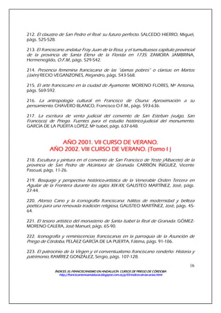 ÍNDICES. EL FRANCISCANISMO EN ANDALUCÍA. CURSÍNDICES. EL FRANCISCANISMO EN ANDALUCÍA. CURSÍNDICES. EL FRANCISCANISMO EN ANDALUCÍA. CURSÍNDICES. EL FRANCISCANISMO EN ANDALUCÍA. CURSOS DE PRIEGO DE CÓRDOBAOS DE PRIEGO DE CÓRDOBAOS DE PRIEGO DE CÓRDOBAOS DE PRIEGO DE CÓRDOBA
http://franciscanismoandalucia.blogspot.com.es/p/03http://franciscanismoandalucia.blogspot.com.es/p/03http://franciscanismoandalucia.blogspot.com.es/p/03http://franciscanismoandalucia.blogspot.com.es/p/03----indicesindicesindicesindices----dededede----laslaslaslas----actas.htmlactas.htmlactas.htmlactas.html
16
212. El claustro de San Pedro el Real: su futuro perfecto. SALCEDO HIERRO, Miguel,
págs. 525-528.
213. El franciscano andaluz Fray Juan de la Rosa, y el tumultuosos capítulo provincial
de la provincia de Santa Elena de la Florida en 1735. ZAMORA JAMBRINA,
Hermenegildo, O.F.M., págs. 529-542.
214. Presencia femenina franciscana de las “damas pobres” o clarisas en Martos
(Jaén) RECIO VEGANZONES, Alejandro, págs. 543-568.
215. El arte franciscano en la ciudad de Ayamonte. MORENO FLORES, Mª Antonia,
págs. 569-592.
216. La antropología cultural en Francisco de Osuna: Aproximación a su
pensamiento. CHAVERO BLANCO, Francisco O.F.M., págs. 593-636.
217. La escritura de venta judicial del convento de San Esteban (vulgo, San
Francisco) de Priego. Fuentes para el estudio histórico-judicial del monumento.
GARCÍA DE LA PUERTA LÓPEZ, Mª Isabel, págs. 637-648.
AÑO 2001. VII CURSO DE VERANO.AÑO 2001. VII CURSO DE VERANO.AÑO 2001. VII CURSO DE VERANO.AÑO 2001. VII CURSO DE VERANO.
AÑO 2002. VIII CURSO DE VERANO.AÑO 2002. VIII CURSO DE VERANO.AÑO 2002. VIII CURSO DE VERANO.AÑO 2002. VIII CURSO DE VERANO. (Tomo I )(Tomo I )(Tomo I )(Tomo I )
218. Escultura y pintura en el convento de San Francisco de Yeste (Albacete) de la
provincia de San Pedro de Alcántara de Granada. CARRIÓN ÍÑIGUEZ, Vicente
Pascual, págs. 11-26.
219. Bosquejo y perspectiva histórico-artística de la Venerable Orden Tercera en
Aguilar de la Frontera durante los siglos XIX-XX, GALISTEO MARTÍNEZ, José, págs.
27-44.
220. Alonso Cano y la iconografía franciscana: hálitos de modernidad y belleza
poética para una renovada tradición religiosa, GALISTEO MARTÍNEZ, José, págs. 45-
64.
221. El tesoro artístico del monasterio de Santa Isabel la Real de Granada. GÓMEZ-
MORENO CALERA, José Manuel, págs. 65-90.
222. Iconografía y reminiscencias franciscanas en la parroquia de la Asunción de
Priego de Córdoba, PELÁEZ GARCÍA DE LA PUERTA, Fátima, págs. 91-106.
223. El patrocinio de la Virgen y el conventualismo franciscano rondeño: Historia y
patrimonio, RAMÍREZ GONZÁLEZ, Sergio, págs. 107-128.
 