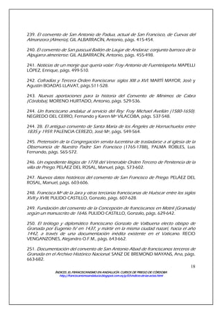 ÍNDICES. EL FRANCISCANISMO EN ANDALUCÍA. CURSÍNDICES. EL FRANCISCANISMO EN ANDALUCÍA. CURSÍNDICES. EL FRANCISCANISMO EN ANDALUCÍA. CURSÍNDICES. EL FRANCISCANISMO EN ANDALUCÍA. CURSOS DE PRIEGO DE CÓRDOBAOS DE PRIEGO DE CÓRDOBAOS DE PRIEGO DE CÓRDOBAOS DE PRIEGO DE CÓRDOBA
http://franciscanismoandalucia.blogspot.com.es/p/03http://franciscanismoandalucia.blogspot.com.es/p/03http://franciscanismoandalucia.blogspot.com.es/p/03http://franciscanismoandalucia.blogspot.com.es/p/03----indicesindicesindicesindices----dededede----laslaslaslas----actas.htmlactas.htmlactas.htmlactas.html
18
239. El convento de San Antonio de Padua, actual de San Francisco, de Cuevas del
Almanzora (Almería), GIL ALBARRACÍN, Antonio, págs. 415-454.
240. El convento de San pascual Bailón de Laujar de Andaraz: conjunto barroco de la
Alpujarra almeriense. GIL ALBARRACÍN, Antonio, págs. 455-498.
241. Noticias de un monje que quería volar: Fray Antonio de Fuentelapeña. MAPELLI
LÓPEZ, Enrique, págs. 499-510.
242. Cofradías y Tercera Orden franciscana: siglos XIII a XVI. MARTÍ MAYOR, José y
Agustín BOADAS LLAVAT, págs.511-528.
243. Nuevas aportaciones para la historia del Convento de Mínimos de Cabra
(Córdoba), MORENO HURTADO, Antonio, págs. 529-536.
244. Un franciscano andaluz al servicio del Rey: Fray Michael Avellán (1580-1650).
NEGREDO DEL CERRO, Fernando y Karen Mª VILACOBA, págs. 537-548.
244. 28. El antiguo convento de Santa María de los Ángeles de Hornachuelos entre
1835 y 1959. PALENCIA CEREZO, José Mª, págs. 549-564.
245. Pretensión de la Congregación servita lucentina de trasladarse a al iglesia de la
Observancia de Nuestro Padre San Francisco (1765-1788), PALMA ROBLES, Luis
Fernando, págs. 565-572.
246. Un expediente litigios de 1778 del Venerable Orden Tercero de Penitencia de la
villa de Priego. PELÁEZ DEL ROSAL, Manuel, págs. 573-602.
247. Nuevos datos históricos del convento de San Francisco de Priego. PELÁEZ DEL
ROSAL, Manuel, págs. 603-606.
248. Francisca Mª de la Jara y otras terciarias franciscanas de Huéscar entre los siglos
XVII y XVIII, PULIDO CASTILLO, Gonzalo, págs. 607-628.
249. Fundación del convento de la Concepción de franciscanos en Motril (Granada)
según un manuscrito de 1646. PULIDO CASTILLO, Gonzalo, págs. 629-642.
250. El teólogo y diplomático franciscano Gonzalo de Valbuena electo obispo de
Granada por Eugenio IV en 1437, y mártir en la misma ciudad nazarí, hacia el año
1442, a través de una documentación inédita existente en el Vaticano. RECIO
VENGANZONES, Alejandro O.F.M., págs. 643-662.
251. Documentación del convento de San Antonio Abad de franciscanos terceros de
Granada en el Archivo Histórico Nacional. SANZ DE BREMOND MAYANS, Ana, págs.
663-682.
 