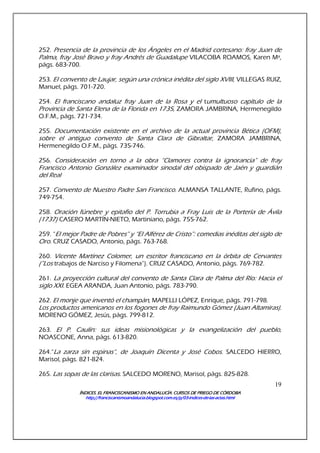 ÍNDICES. EL FRANCISCANISMO EN ANDALUCÍA. CURSÍNDICES. EL FRANCISCANISMO EN ANDALUCÍA. CURSÍNDICES. EL FRANCISCANISMO EN ANDALUCÍA. CURSÍNDICES. EL FRANCISCANISMO EN ANDALUCÍA. CURSOS DE PRIEGO DE CÓRDOBAOS DE PRIEGO DE CÓRDOBAOS DE PRIEGO DE CÓRDOBAOS DE PRIEGO DE CÓRDOBA
http://franciscanismoandalucia.blogspot.com.es/p/03http://franciscanismoandalucia.blogspot.com.es/p/03http://franciscanismoandalucia.blogspot.com.es/p/03http://franciscanismoandalucia.blogspot.com.es/p/03----indicesindicesindicesindices----dededede----laslaslaslas----actas.htmlactas.htmlactas.htmlactas.html
19
252. Presencia de la provincia de los Ángeles en el Madrid cortesano: fray Juan de
Palma, fray José Bravo y fray Andrés de Guadalupe VILACOBA ROAMOS, Karen Mª,
págs. 683-700.
253. El convento de Laujar, según una crónica inédita del siglo XVIII, VILLEGAS RUIZ,
Manuel, págs. 701-720.
254. El franciscano andaluz fray Juan de la Rosa y el tumultuoso capítulo de la
Provincia de Santa Elena de la Florida en 1735, ZAMORA JAMBRINA, Hermenegildo
O.F.M., págs. 721-734.
255. Documentación existente en el archivo de la actual provincia Bética (OFM),
sobre el antiguo convento de Santa Clara de Gibraltar, ZAMORA JAMBRINA,
Hermenegildo O.F.M., págs. 735-746.
256. Consideración en torno a la obra “Clamores contra la ignorancia” de fray
Francisco Antonio González examinador sinodal del obispado de Jaén y guardián
del Real
257. Convento de Nuestro Padre San Francisco. ALMANSA TALLANTE, Rufino, págs.
749-754.
258. Oración fúnebre y epitafio del P. Torrubia a Fray Luis de la Portería de Ávila
(1737) CASERO MARTÍN-NIETO, Martiniano, págs. 755-762.
259. “El mejor Padre de Pobres” y “El Alférez de Cristo”: comedias inéditas del siglo de
Oro. CRUZ CASADO, Antonio, págs. 763-768.
260. Vicente Martínez Colomer, un escritor franciscano en la órbita de Cervantes
(”Los trabajos de Narciso y Filomena”). CRUZ CASADO, Antonio, págs. 769-782.
261. La proyección cultural del convento de Santa Clara de Palma del Río: Hacia el
siglo XXI. EGEA ARANDA, Juan Antonio, págs. 783-790.
262. El monje que inventó el champán, MAPELLI LÓPEZ, Enrique, págs. 791-798.
Los productos americanos en los fogones de fray Raimundo Gómez (Juan Altamiras).
MORENO GÓMEZ, Jesús, págs. 799-812.
263. El P. Caulín: sus ideas misionológicas y la evangelización del pueblo,
NOASCONE, Anna, págs. 613-820.
264.“La zarza sin espinas”, de Joaquín Dicenta y José Cobos. SALCEDO HIERRO,
Marisol, págs. 821-824.
265. Las sopas de las clarisas. SALCEDO MORENO, Marisol, págs. 825-828.
 