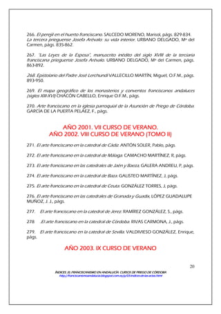 ÍNDICES. EL FRANCISCANISMO EN ANDALUCÍA. CURSÍNDICES. EL FRANCISCANISMO EN ANDALUCÍA. CURSÍNDICES. EL FRANCISCANISMO EN ANDALUCÍA. CURSÍNDICES. EL FRANCISCANISMO EN ANDALUCÍA. CURSOS DE PRIEGO DE CÓRDOBAOS DE PRIEGO DE CÓRDOBAOS DE PRIEGO DE CÓRDOBAOS DE PRIEGO DE CÓRDOBA
http://franciscanismoandalucia.blogspot.com.es/p/03http://franciscanismoandalucia.blogspot.com.es/p/03http://franciscanismoandalucia.blogspot.com.es/p/03http://franciscanismoandalucia.blogspot.com.es/p/03----indicesindicesindicesindices----dededede----laslaslaslas----actas.htmlactas.htmlactas.htmlactas.html
20
266. El perejil en el huerto franciscano. SALCEDO MORENO, Marisol, págs. 829-834.
La tercera prieguense Josefa Arévalo: su vida interior. URBANO DELGADO, Mª del
Carmen, págs. 835-862.
267. “Las Leyes de la Esposa”, manuscrito inédito del siglo XVIII de la terciaria
franciscana prieguense Josefa Arévalo. URBANO DELGADO, Mª del Carmen, págs.
863-892.
268. Epistolario del Padre José Lerchundi VALLECILLO MARTÍN, Miguel, O.F.M., págs.
893-950.
269. El mapa geográfico de los monasterios y conventos franciscanos andaluces
(siglos XIII-XVI) CHACÓN CABELLO, Enrique O.F.M., págs.
270. Arte franciscano en la iglesia parroquial de la Asunción de Priego de Córdoba.
GARCÍA DE LA PUERTA PELÁEZ, F., págs.
AÑO 2001. VII CURSO DE VERANO.AÑO 2001. VII CURSO DE VERANO.AÑO 2001. VII CURSO DE VERANO.AÑO 2001. VII CURSO DE VERANO.
AÑO 2002. VIII CURSO DE VERANOAÑO 2002. VIII CURSO DE VERANOAÑO 2002. VIII CURSO DE VERANOAÑO 2002. VIII CURSO DE VERANO (TOMO(TOMO(TOMO(TOMO II)II)II)II)
271. El arte franciscano en la catedral de Cádiz. ANTÓN SOLER, Pablo, págs.
272. El arte franciscano en la catedral de Málaga. CAMACHO MARTÍNEZ, R, págs.
273. El arte franciscano en las catedrales de Jaén y Baeza, GALERA ANDREU, P, págs.
274. El arte franciscano en la catedral de Baza. GALISTEO MARTÍNEZ, J, págs.
275. El arte franciscano en la catedral de Ceuta. GONZÁLEZ TORRES, J, págs.
276. El arte franciscano en las catedrales de Granada y Guadix, LÓPEZ GUADALUPE
MUÑOZ, J. J., págs.
277. El arte franciscano en la catedral de Jerez. RAMÍREZ GONZÁLEZ, S., págs.
278 .El arte franciscano en la catedral de Córdoba. RIVAS CARMONA, J., págs.
279. El arte franciscano en la catedral de Sevilla. VALDIVIESO GONZÁLEZ, Enrique,
págs.
AÑO 2003. IX CURSO DE VERANOAÑO 2003. IX CURSO DE VERANOAÑO 2003. IX CURSO DE VERANOAÑO 2003. IX CURSO DE VERANO
 