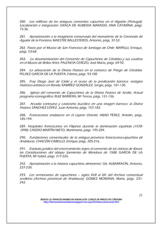 ÍNDICES. EL FRANCISCANISMO EN ANDALUCÍA. CURSÍNDICES. EL FRANCISCANISMO EN ANDALUCÍA. CURSÍNDICES. EL FRANCISCANISMO EN ANDALUCÍA. CURSÍNDICES. EL FRANCISCANISMO EN ANDALUCÍA. CURSOS DE PRIEGO DE CÓRDOBAOS DE PRIEGO DE CÓRDOBAOS DE PRIEGO DE CÓRDOBAOS DE PRIEGO DE CÓRDOBA
http://franciscanismoandalucia.blogspot.com.es/p/03http://franciscanismoandalucia.blogspot.com.es/p/03http://franciscanismoandalucia.blogspot.com.es/p/03http://franciscanismoandalucia.blogspot.com.es/p/03----indicesindicesindicesindices----dededede----laslaslaslas----actas.htmlactas.htmlactas.htmlactas.html
21
280. Los edificios de los antiguos conventos capuchos en el Algarbe (Portugal).
Localización e integración. GRAÇA DE ALMEIDA MARADO, ANA CATARINA, págs.
15-36.
281. Aproximación a la imaginería conservada del monasterio de la Coronada de
Aguilar de la Frontera. MAESTRE BALLESTEROS, Antonio, págs. 37-52.
282. Paseo por el Museo de San Francisco de Santiago de Chile. MAPELLI, Enrique,
págs. 53-68.
283. .La desamortización del Convento de Capuchinos de Córdoba y sus cuadros
en el Museo de Bellas Artes. PALENCIA CEREZO, José María, págs. 69-92.
284. La advocación de la Divina Pastora en la comarca de Priego de Córdoba.
PELÁEZ GARCÍA DE LA PUERTA, Fátima, págs. 93-100
285. Fray Diego José de Cádiz y el ocaso de la predicación barroca: vestigios
histórico-artísticos en Ronda. RAMÍREZ GONZÁLEZ, Sergio, págs. 101-130.
286. Iglesia del convento de Capuchinos de la Divina Pastora de Sevilla. Actual
programa iconográfico. RUIZ BARRERA, Mª Teresa, págs. 131-156.
287. Arcadia cortesana y casticismo bucólico en una imagen barroca: la Divina
Pastora. SÁNCHEZ LÓPEZ, Juan Antonio, págs. 157-182.
288. Franciscanos andaluces en el Lejano Oriente. ABAD PÉREZ, Antolín, págs.
185-194.
289. Hospitales franciscanos en Filipinas durante la dominación española (1578-
1898). CASERO MARTÍN NIETO, Martiniano, págs. 195-204.
290. Fundaciones conventuales de la antigua provincia franciscana-capuchina de
Andalucía. CHACÓN CABELLO, Enrique, págs. 205-216.
291. Estatuto jurídico del encerramiento anjeo al convento de las clarisas de Baeza:
las Constituciones del obispo Sarmiento de Mendoza de 1588. GARCÍA DE LA
PUERTA, Mª Isabel, págs. 217-226.
292. Aproximación a la historia capuchina almeriense. GIL ALBARRACÍN, Antonio,
227-230.
293. Los sermonarios de capuchinos – siglos XVII al XX- del Archivo conventual
sevillano (Archivo provincial de Andalucía). GÓMEZ MORIANA, Mario, págs. 231-
242.
 