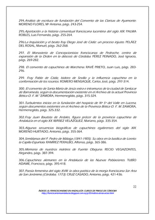 ÍNDICES. EL FRANCISCANISMO EN ANDALUCÍA. CURSÍNDICES. EL FRANCISCANISMO EN ANDALUCÍA. CURSÍNDICES. EL FRANCISCANISMO EN ANDALUCÍA. CURSÍNDICES. EL FRANCISCANISMO EN ANDALUCÍA. CURSOS DE PRIEGO DE CÓRDOBAOS DE PRIEGO DE CÓRDOBAOS DE PRIEGO DE CÓRDOBAOS DE PRIEGO DE CÓRDOBA
http://franciscanismoandalucia.blogspot.com.es/p/03http://franciscanismoandalucia.blogspot.com.es/p/03http://franciscanismoandalucia.blogspot.com.es/p/03http://franciscanismoandalucia.blogspot.com.es/p/03----indicesindicesindicesindices----dededede----laslaslaslas----actas.htmlactas.htmlactas.htmlactas.html
22
294.Análisis de escritura de fundación del Convento de las Clarisas de Ayamonte.
MORENO FLORES, Mª Antonia, págs. 243-254.
295.Aportación a la historia conventual franciscana lucentina del siglo XIX. PALMA
ROBLES, Luis Fernando, págs. 255-264.
296.La Inquisición y el beato fray Diego José de Cádiz: un proceso injusto. PELÁEZ
DEL ROSAL, Manuel, págs. 262-268.
297. El Monasterio de Concepcionistas franciscanas de Pedroche, centro de
expansión de la Orden en la diócesis de Córdoba. PÉREZ PEINADO, José Ignacio,
págs. 269-282.
298. El convento de capuchinos de Marchena. RAVÉ PRIETO, Juan Luis, págs. 283-
296.
299. Fray Pablo de Cádiz, Isidoro de Sevilla y la influencia capuchina en la
conformación de los rosarios. ROMERO MENSAQUE, Carlos José, págs. 297-314.
300. El convento de Santa María de Jesús extra e intramuros de la ciudad de Sanlúcar
de Barrameda, según la documentación existente en el Archivo de la actual Provincia
Bética O. F. M.” ZAMORA, Hermenegildo, págs. 315-324.
301.Turbulentos inicios en la fundación del hospicio de Nª Sª del Valle en Lucena,
según documentos existentes en el Archivo de la Provincia Bética O. F. M. ZAMORA,
Hermenegildo, págs. 325-332.
302.Fray Juan Bautista de Ardales, figura prócer de la provincia capuchina de
Andalucía en el siglo XX. IBÁÑEZ VELÁZQUEZ, Mariano, págs. 335-354.
303.Algunas secuencias biográficas de capuchinos egabrenses del siglo XIX.
MORENO HURTADO, Antonio, págs. 355-364.
304.Semblanza del P. Pedro de Málaga (1841-1905). Su obra en la basílica de Loreto:
la Capilla Española. RAMÍREZ PERALBO, Alfonso, págs. 365-386.
305.Memoria de nuestros mártires de Fuente Obejuna. RECIO VEGAZONTES,
Alejandro, págs. 387-394.
306.Capuchinos alemanes en la Andalucía de las Nuevas Poblaciones. TUBÍO
ADAME, Francisco, págs. 395-418.
307.Poesía femenina del siglo XVIII: la obra poética de la monja franciscana Sor Ana
de San Jerónimo (Córdoba, 1773). CRUZ CASADO, Antonio, págs. 421-436.
 