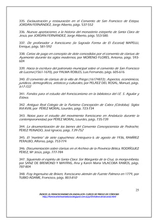 ÍNDICES. EL FRANCISCANISMO EN ANDALUCÍA. CURSÍNDICES. EL FRANCISCANISMO EN ANDALUCÍA. CURSÍNDICES. EL FRANCISCANISMO EN ANDALUCÍA. CURSÍNDICES. EL FRANCISCANISMO EN ANDALUCÍA. CURSOS DE PRIEGO DE CÓRDOBAOS DE PRIEGO DE CÓRDOBAOS DE PRIEGO DE CÓRDOBAOS DE PRIEGO DE CÓRDOBA
http://franciscanismoandalucia.blogspot.com.es/p/03http://franciscanismoandalucia.blogspot.com.es/p/03http://franciscanismoandalucia.blogspot.com.es/p/03http://franciscanismoandalucia.blogspot.com.es/p/03----indicesindicesindicesindices----dededede----laslaslaslas----actas.htmlactas.htmlactas.htmlactas.html
25
335. Exclaustración y restauración en el Convento de San Francisco de Estepa,
JORDÁN FERNÁNDEZ, Jorge Alberto, págs. 537-552
336. Nuevas aportaciones a la historia del monasterio estepeño de Santa Clara de
Jesús, por JORDÁN FERNÁNDEZ, Jorge Alberto, págs. 553-580.
337. De profanador a franciscano (la Sagrada Forma de El Escorial) MAPELLI,
Enrique, págs. 581-592
338. Cartas de pago en concepto de dote concedidas por el convento de clarisas de
Ayamonte durante los siglos modernos, por MORENO FLORES, Antonia, págs. 593-
604
339. Hacia la escritura del patronato municipal sobre el convento de San Francisco
de Lucena (1561-1670), por PALMA ROBLES, Luis Fernando, págs. 605-616
340. El convento de clarisas de la villa de Priego (16174872): Aspectos, económicos,
jurídicos, demográficos, artísticos y culturales, por PELÁEZ DEL ROSAL, Manuel, págs.
617-722
341. Fondos para el estudio del franciscanismo en la biblioteca del I.E. S. Aguilar y
Eslava,
342. Antiguo Real Colegio de la Purísima Concepción de Cabra (Córdoba). Siglos
XVI-XVIII, por PÉREZ MORAL, Lourdes, págs. 723-734
343. Notas para el estudio del movimiento franciscano en Andalucía durante la
contemporaneidad, por PÉREZ MORAL, Lourdes, págs. 735-739
344. La desamortización de los bienes del Convento Concepcionista de Pedroche,
PÉREZ PEINADO, José Ignacio, págs. 739-752
345. El "martirio" de siete capuchinos: Antequera 6 de agosto de 1936, RAMÍREZ
PERALBO, Alfonso, págs. 753-774
346. Documentación sobre clarisas en el Archivo de la Provincia Bética, RODRÍGUEZ
PÉREZ, Mª Jesús, págs. 777-784
347. Siguiendo el espíritu de Santa Clara: Sor Margarita de la Cruz, la monja-infanta,
por SANZ DE BREMOND Y MAYÁNS, Ana y Karen María VILACOBA RAMOS, págs.
787-804
348. Fray Ingenuino de Brixen, franciscano alemán de Fuente Palmera en 1779, por
TUBIO ADAME, Francisco, págs. 805-810
 