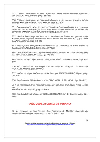 ÍNDICES. EL FRANCISCANISMO EN ANDALUCÍA. CURSÍNDICES. EL FRANCISCANISMO EN ANDALUCÍA. CURSÍNDICES. EL FRANCISCANISMO EN ANDALUCÍA. CURSÍNDICES. EL FRANCISCANISMO EN ANDALUCÍA. CURSOS DE PRIEGO DE CÓRDOBAOS DE PRIEGO DE CÓRDOBAOS DE PRIEGO DE CÓRDOBAOS DE PRIEGO DE CÓRDOBA
http://franciscanismoandalucia.blogspot.com.es/p/03http://franciscanismoandalucia.blogspot.com.es/p/03http://franciscanismoandalucia.blogspot.com.es/p/03http://franciscanismoandalucia.blogspot.com.es/p/03----indicesindicesindicesindices----dededede----laslaslaslas----actas.htmlactas.htmlactas.htmlactas.html
26
349. El Convento descalzo de Illora, según una crónica latina inédita del siglo XVIII,
por VILLEGAS RUIZ, Manuel, págs. 811-822
350. El Convento descalzo de Alhama de Granada según una crónica latina inédita
del siglo XVIII, por VILLEGAS RUIZ, Manuel, págs. 823-834
351. Documentación existente en el Archivo de la Provincia Franciscana conventos
de.Santa Clara Ronda (Málaga) Bética 0FM, referente a los conventos de Santa Clara
de Ronda. ZAMORA JAMBRINA, Hermenegildo, págs. 835-842
352. Celebraciones religiosas internas en un convento franciscano granadino del
barroco tardío (según la obra literaria de Sor Ana de San Jerónimo, 1773), por CRUZ
CASADO, Antonio, págs. 845-858
353. Fiestas por la inauguración del Convento de Capuchinas de Santa Rosalía de
Sevilla, por DÍAZ JIMÉNEZ, Isidro, págs. 859-878
354. La oratoria franciscana sagrada en un sermón recoleto del barroco malagueño,
por DONATE SALCEDO, Miguel, págs. 879-886
355. Retrato de fray Diego José de Cádiz, por GONZÁLEZ SUÁREZ, Pedro, págs. 887-
896
356. Un incidente de fray Diego José de Cádiz en Zaragoza, por MORENO
HURTADO, Antonio, págs. 899-902
357. La Cruz de Mayo del Convento de la Santa, por SALCEDO HIERRO, Miguel, págs.
905-908
358. San Francisco "El Zorzalero", por SALCEDO MORILLA, Mª del Sol, págs. 909-912
359. La conmoción de la Pasión de Cristo. Sor Ana de la Cruz Ribera (1606- 1650),
por
TRIVIÑO, Mª Victoria, OSC, págs. 913-922
360. Las Soledades de Cristo, por URBANO DELGADO, Mª del Carmen, págs. 923-
966
AÑO 2005. XI CURSO DE VERANOAÑO 2005. XI CURSO DE VERANOAÑO 2005. XI CURSO DE VERANOAÑO 2005. XI CURSO DE VERANO
361.E1 convento de San Lorenzo (San Francisco) de Montilla: dispersión del
patrimonio artístico, por BELLIDO VELA, Elena, págs. 13-42
 