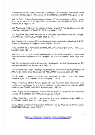 ÍNDICES. EL FRANCISCANISMO EN ANDALUCÍA. CURSÍNDICES. EL FRANCISCANISMO EN ANDALUCÍA. CURSÍNDICES. EL FRANCISCANISMO EN ANDALUCÍA. CURSÍNDICES. EL FRANCISCANISMO EN ANDALUCÍA. CURSOS DE PRIEGO DE CÓRDOBAOS DE PRIEGO DE CÓRDOBAOS DE PRIEGO DE CÓRDOBAOS DE PRIEGO DE CÓRDOBA
http://franciscanismoandalucia.blogspot.com.es/p/03http://franciscanismoandalucia.blogspot.com.es/p/03http://franciscanismoandalucia.blogspot.com.es/p/03http://franciscanismoandalucia.blogspot.com.es/p/03----indicesindicesindicesindices----dededede----laslaslaslas----actas.htmlactas.htmlactas.htmlactas.html
27
362.Revisión de la Crónica del Padre Guadalupe: Los conventos masculinos de la
provincia de los Ángeles en Córdoba, por CARRILLO CALDERERO, Alicia, págs. 43-68
363. La Orden Tercera Franciscana en Canarias. E1 programa iconográfico y ornato
de la capilla de V.O. T de Santa Cruz de Tenerife, por HERNÁNDEZ GONZÁLEZ,
Manuel Jesús, págs. 69-70
364. Noticias de orfebrería e inventarios artísticos de la V. 0. T de San Diego de Sevilla
en el siglo XVIII, por RUIZ BARRERA, Mª Teresa, págs. 77771-88
365. Arquitectura y bienes muebles en el convento capuchino de Ardales, Málaga),
por SÁNCHEZ RODRÍGUEZ, Mª José, págs. 89-106
366. La presencia de los seráficos seglares en la Corte: el Hospital y Capilla de la V.0.T.
de Madrid, Leonardo Torreegrosa Navarro, págs. 107-136
367.La Orden de la Penitencia fundada por San Francisco por CABOT ROSELLÓ,
Salvador, págs. 139-164
368. La VOT en el convento desaparecido de San Sebastián de Carmona: inventario
de los bienes de su pertenencia de 1826 por CENTENO CARNERO, Gloria, págs. 165-
182
369. La estación al Santísimo Sacramento y la devoción terciaria francíscana, por DE
LA CAMPA CARMONA, Ramón, págs. 183-210
370. La Venerable Orden Tercera y su contribución a la reconstrucción del templo de
Almería: La Capilla de las Llagas, por GIL ALBARRACÍN, Antonio, págs. 211-228
371. Tensiones en la reforma de los terciarios regulares andaluces durante el reinado
de Felipe II, por GIL ALBARRACÍN, Antonio, págs. 229-234
372.La Venerable Orden Tercera Seglar de San Francisco: Una aportación a la
institución y sociología de una forma singular de asociacionismo religioso. Edad
moderna, por GÓMEZ NAVARRO, Soledad, págs. 235-258
373.El origen de los conventos franciscanos de Ceuta y su relación con el medio
urbano, por GOSALBES CRAVIOTO, Carlos, págs. 259-278
374.La Orden Tercera en los conventos franciscanos de Sevilla en el siglo XVIII, por
GUTIÉRREZ NÚÑEZ, Francisco Javier, págs. 279-294.
375.La Orden Tercera en la provincia franciscana de los Ángeles, por HERNÁNDEZ
GONZÁLEZ, Salvador, págs. 295-304
 