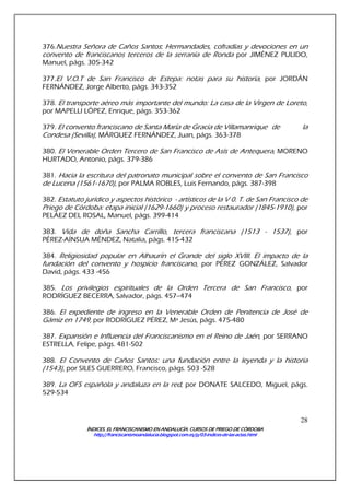 ÍNDICES. EL FRANCISCANISMO EN ANDALUCÍA. CURSÍNDICES. EL FRANCISCANISMO EN ANDALUCÍA. CURSÍNDICES. EL FRANCISCANISMO EN ANDALUCÍA. CURSÍNDICES. EL FRANCISCANISMO EN ANDALUCÍA. CURSOS DE PRIEGO DE CÓRDOBAOS DE PRIEGO DE CÓRDOBAOS DE PRIEGO DE CÓRDOBAOS DE PRIEGO DE CÓRDOBA
http://franciscanismoandalucia.blogspot.com.es/p/03http://franciscanismoandalucia.blogspot.com.es/p/03http://franciscanismoandalucia.blogspot.com.es/p/03http://franciscanismoandalucia.blogspot.com.es/p/03----indicesindicesindicesindices----dededede----laslaslaslas----actas.htmlactas.htmlactas.htmlactas.html
28
376.Nuestra Señora de Caños Santos:::: Hermandades, cofradías y devociones en un
convento de franciscanos terceros de la serranía de Ronda por JIMÉNEZ PULIDO,
Manuel, págs. 305-342
377.El V.O.T de San Francisco de Estepa: notas para su historia, por JORDÁN
FERNÁNDEZ, Jorge Alberto, págs. 343-352
378. El transporte aéreo más importante del mundo: La casa de la Virgen de Loreto,
por MAPELLI LÓPEZ, Enrique, págs. 353-362
379. El convento franciscano de Santa María de Gracia de Villamanrique de la
Condesa (Sevilla), MÁRQUEZ FERNÁNDEZ, Juan, págs. 363-378
380. El Venerable Orden Tercero de San Francisco de Asís de Antequera, MORENO
HURTADO, Antonio, págs. 379-386
381. Hacia la escritura del patronato municipal sobre el convento de San Francisco
de Lucena (1561-1670), por PALMA ROBLES, Luis Fernando, págs. 387-398
382. Estatuto jurídico y aspectos histórico - artísticos de la V 0. T. de San Francisco de
Priego de Córdoba: etapa inicial (1629-1660) y proceso restaurador (1845-1910), por
PELÁEZ DEL ROSAL, Manuel, págs. 399-414
383. Vida de doña Sancha Carrillo, tercera franciscana (1513 - 1537), por
PÉREZ-AÍNSUA MÉNDEZ, Natalia, págs. 415-432
384. Religiosidad popular en Alhaurín el Grande del siglo XVIII. El impacto de la
fundación del convento y hospicio franciscano, por PÉREZ GONZÁLEZ, Salvador
David, págs. 433 -456
385. Los privilegios espirituales de la Orden Tercera de San Francisco, por
RODRÍGUEZ BECERRA, Salvador, págs. 457--474
386. El expediente de ingreso en la Venerable Orden de Penitencia de José de
Gámiz en 1749, por RODRÍGUEZ PÉREZ, Mª Jesús, págs. 475-480
387. Expansión e Influencia del Franciscanismo en el Reino de Jaén, por SERRANO
ESTRELLA, Felipe, págs. 481-502
388. El Convento de Caños Santos: una fundación entre la leyenda y la historia
(1543), por SILES GUERRERO, Francisco, págs. 503 -528
389. La OFS española y andaluza en la red, por DONATE SALCEDO, Miguel, págs.
529-534
 