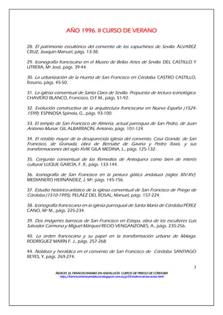 ÍNDICES. EL FRANCISCANISMO EN ANDALUCÍA. CURSÍNDICES. EL FRANCISCANISMO EN ANDALUCÍA. CURSÍNDICES. EL FRANCISCANISMO EN ANDALUCÍA. CURSÍNDICES. EL FRANCISCANISMO EN ANDALUCÍA. CURSOS DE PRIEGO DE CÓRDOBAOS DE PRIEGO DE CÓRDOBAOS DE PRIEGO DE CÓRDOBAOS DE PRIEGO DE CÓRDOBA
http://franciscanismoandalucia.blogspot.com.es/p/03http://franciscanismoandalucia.blogspot.com.es/p/03http://franciscanismoandalucia.blogspot.com.es/p/03http://franciscanismoandalucia.blogspot.com.es/p/03----indicesindicesindicesindices----dededede----laslaslaslas----actas.htmlactas.htmlactas.htmlactas.html
3
AÑO 1996. II CURSO DE VERAAÑO 1996. II CURSO DE VERAAÑO 1996. II CURSO DE VERAAÑO 1996. II CURSO DE VERANONONONO
28. El patrimonio escultórico del convento de los capuchinos de Sevilla. ÁLVAREZ
CRUZ, Joaquín Manuel, págs. 13-38.
29. Iconografía franciscana en el Museo de Bellas Artes de Sevilla. DEL CASTILLO Y
UTRERA, Mª José, págs. 39-44.
30. La urbanización de la Huerta de San Francisco en Córdoba. CASTRO CASTILLO,
Rosario, págs. 45-50.
31. La iglesia conventual de Santa Clara de Sevilla. Propuesta de lectura iconológica.
CHAVERO BLANCO, Francisco, O.F.M., págs. 51-92.
32. Evolución constructiva de la arquitectura franciscana en Nueva España (1524-
1599). ESPINOSA Spínola, G., págs. 93-100.
33. El templo de San Francisco de Almería, actual parroquia de San Pedro, de Juan
Antonio Munar. GIL ALBARRACÍN, Antonio, págs. 101-124.
34. El retablo mayor de la desaparecida iglesia del convento, Casa Grande, de San
Francisco, de Granada, obra de Bernabé de Gaviria y Pedro Raxis, y sus
transformaciones del siglo XVIII. GILA MEDINA, L., págs. 125-132.
35. Conjunto conventual de los Remedios de Antequera como bien de interés
cultural. LUQUE GARCÍA, F. R., págs. 133-144.
36. Iconografía de San Francisco en la pintura gótica andaluza (siglos XIV-XV).
MEDIANERO HERNÁNDEZ, J. Mª, págs. 145-156.
37. Estudio histórico-artístico de la iglesia conventual de San Francisco de Priego de
Córdoba (1510-1995). PELÁEZ DEL ROSAL, Manuel, págs. 157-224.
38. Iconografía franciscana en la iglesia parroquial de Santa María de Córdoba PÉREZ
CANO, Mª M., págs. 225-234.
39. Dos imágenes barrocas de San Francisco en Estepa, obra de los escultores Luis
Salvador Carmona y Miguel Márquez RECIO VENGANZONES, A., págs. 235-256.
40. La orden franciscana y su papel en la transformación urbana de Málaga.
RODRÍGUEZ MARÍN F. J., págs. 257-268.
44. Nobleza y heráldica en el convento de San Francisco de Córdoba. SANTIAGO
REYES, Y, págs. 269-274.
 