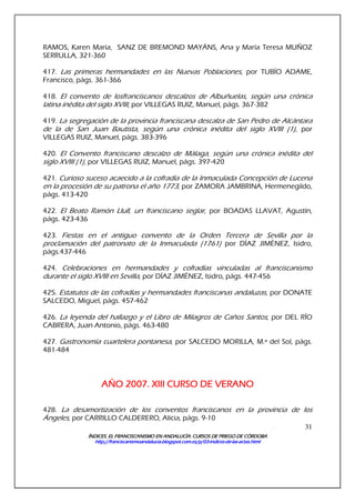 ÍNDICES. EL FRANCISCANISMO EN ANDALUCÍA. CURSÍNDICES. EL FRANCISCANISMO EN ANDALUCÍA. CURSÍNDICES. EL FRANCISCANISMO EN ANDALUCÍA. CURSÍNDICES. EL FRANCISCANISMO EN ANDALUCÍA. CURSOS DE PRIEGO DE CÓRDOBAOS DE PRIEGO DE CÓRDOBAOS DE PRIEGO DE CÓRDOBAOS DE PRIEGO DE CÓRDOBA
http://franciscanismoandalucia.blogspot.com.es/p/03http://franciscanismoandalucia.blogspot.com.es/p/03http://franciscanismoandalucia.blogspot.com.es/p/03http://franciscanismoandalucia.blogspot.com.es/p/03----indicesindicesindicesindices----dededede----laslaslaslas----actas.htmlactas.htmlactas.htmlactas.html
31
RAMOS, Karen María, SANZ DE BREMOND MAYÁNS, Ana y María Teresa MUÑOZ
SERRULLA, 321-360
417. Las primeras hermandades en las Nuevas Poblaciones, por TUBÍO ADAME,
Francisco, págs. 361-366
418. El convento de losfranciscanos descalzos de Albuñuelas, según una crónica
latina inédita del siglo XVIII, por VILLEGAS RUIZ, Manuel, págs. 367-382
419. La segregación de la provincia franciscana descalza de San Pedro de Alcántara
de la de San Juan Bautista, según una crónica inédita del siglo XVIII (1), por
VILLEGAS RUIZ, Manuel, págs. 383-396
420. El Convento franciscano descalzo de Málaga, según una crónica inédita del
siglo XVIII (1), por VILLEGAS RUIZ, Manuel, págs. 397-420
421. Curioso suceso acaecido a la cofradía de la Inmaculada Concepción de Lucena
en la procesión de su patrona el año 1773, por ZAMORA JAMBRINA, Hermenegildo,
págs. 413-420
422. El Beato Ramón Llull, un franciscano seglar, por BOADAS LLAVAT, Agustín,
págs. 423-436
423. Fiestas en el antiguo convento de la Orden Tercera de Sevilla por la
proclamación del patronato de la Inmaculada (1761) por DÍAZ JIMÉNEZ, Isidro,
págs.437-446
424. Celebraciones en hermandades y cofradías vinculadas al franciscanismo
durante el siglo XVIII en Sevilla, por DÍAZ JIMÉNEZ, Isidro, págs. 447-456
425. Estatutos de las cofradías y hermandades franciscanas andaluzas, por DONATE
SALCEDO, Miguel, págs. 457-462
426. La leyenda del hallazgo y el Libro de Milagros de Caños Santos, por DEL RÍO
CABRERA, Juan Antonio, págs. 463-480
427. Gastronomía cuartelera pontanesa, por SALCEDO MORILLA, M.ª del Sol, págs.
481-484
AÑO 2007. XIII CURSO DE VERANOAÑO 2007. XIII CURSO DE VERANOAÑO 2007. XIII CURSO DE VERANOAÑO 2007. XIII CURSO DE VERANO
428. La desamortización de los conventos franciscanos en la provincia de los
Ángeles, por CARRILLO CALDERERO, Alicia, págs. 9-10
 
