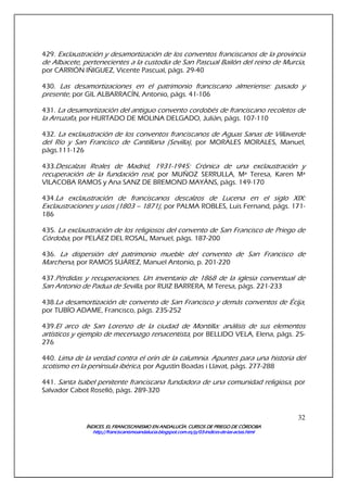 ÍNDICES. EL FRANCISCANISMO EN ANDALUCÍA. CURSÍNDICES. EL FRANCISCANISMO EN ANDALUCÍA. CURSÍNDICES. EL FRANCISCANISMO EN ANDALUCÍA. CURSÍNDICES. EL FRANCISCANISMO EN ANDALUCÍA. CURSOS DE PRIEGO DE CÓRDOBAOS DE PRIEGO DE CÓRDOBAOS DE PRIEGO DE CÓRDOBAOS DE PRIEGO DE CÓRDOBA
http://franciscanismoandalucia.blogspot.com.es/p/03http://franciscanismoandalucia.blogspot.com.es/p/03http://franciscanismoandalucia.blogspot.com.es/p/03http://franciscanismoandalucia.blogspot.com.es/p/03----indicesindicesindicesindices----dededede----laslaslaslas----actas.htmlactas.htmlactas.htmlactas.html
32
429. Exclaustración y desamortización de los conventos franciscanos de la provincia
de Albacete, pertenecientes a la custodia de San Pascual Bailón del reino de Murcia,
por CARRIÓN IÑIGUEZ, Vicente Pascual, págs. 29-40
430. Las desamortizaciones en el patrimonio franciscano almeriense: pasado y
presente, por GIL ALBARRACÍN, Antonio, págs. 41-106
431. La desamortización del antiguo convento cordobés de franciscano recoletos de
la Arruzafa, por HURTADO DE MOLINA DELGADO, Julián, págs. 107-110
432. La exclaustración de los conventos franciscanos de Aguas Sanas de Villaverde
del Río y San Francisco de Cantillana (Sevilla), por MORALES MORALES, Manuel,
págs.111-126
433.Descalzas Reales de Madrid, 1931-1945: Crónica de una exclaustración y
recuperación de la fundación real, por MUÑOZ SERRULLA, Mª Teresa, Karen Mª
VILACOBA RAMOS y Ana SANZ DE BREMOND MAYÁNS, págs. 149-170
434.La exclaustración de franciscanos descalzos de Lucena en el siglo XIX:
Exclaustraciones y usos (1803 – 1871), por PALMA ROBLES, Luis Fernand, págs. 171-
186
435. La exclaustración de los religiosos del convento de San Francisco de Priego de
Córdoba, por PELÁEZ DEL ROSAL, Manuel, págs. 187-200
436. La dispersión del patrimonio mueble del convento de San Francisco de
Marchena, por RAMOS SUÁREZ, Manuel Antonio, p. 201-220
437.Pérdidas y recuperaciones. Un inventario de 1868 de la iglesia conventual de
San Antonio de Padua de Sevilla, por RUIZ BARRERA, M Teresa, págs. 221-233
438.La desamortización de convento de San Francisco y demás conventos de Écija,
por TUBÍO ADAME, Francisco, págs. 235-252
439.El arco de San Lorenzo de la ciudad de Montilla: análisis de sus elementos
artísticos y ejemplo de mecenazgo renacentista, por BELLIDO VELA, Elena, págs. 25-
276
440. Lima de la verdad contra el orín de la calumnia. Apuntes para una historia del
scotismo en la península ibérica, por Agustín Boadas i Llavat, págs. 277-288
441. Santa Isabel penitente franciscana fundadora de una comunidad religiosa, por
Salvador Cabot Roselló, págs. 289-320
 