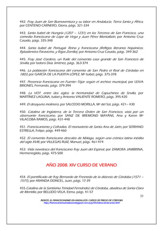 ÍNDICES. EL FRANCISCANISMO EN ANDALUCÍA. CURSÍNDICES. EL FRANCISCANISMO EN ANDALUCÍA. CURSÍNDICES. EL FRANCISCANISMO EN ANDALUCÍA. CURSÍNDICES. EL FRANCISCANISMO EN ANDALUCÍA. CURSOS DE PRIEGO DE CÓRDOBAOS DE PRIEGO DE CÓRDOBAOS DE PRIEGO DE CÓRDOBAOS DE PRIEGO DE CÓRDOBA
http://franciscanismoandalucia.blogspot.com.es/p/03http://franciscanismoandalucia.blogspot.com.es/p/03http://franciscanismoandalucia.blogspot.com.es/p/03http://franciscanismoandalucia.blogspot.com.es/p/03----indicesindicesindicesindices----dededede----laslaslaslas----actas.htmlactas.htmlactas.htmlactas.html
33
442. Fray Juan de San Buenaventura y su labor en Andalucía, Tierra Santa y África,
por CENTENO CARNERO, Gloria, págs. 321-334
443. Santa Isabel de Hungría (1207 – 1231) en los Terceros de San Francisco, una
comedia franciscana de Lope de Vega y Juan Pérez Montalbán, por Antonio Cruz
Casado, págs. 335-348
444. Santa Isabel de Portugal. Reina y franciscana (Reflejos literarios hispánicos.
Rybadeneira Paravicino, y Rojas Zorrilla), por Antonio Cruz Casado, págs. 349-362
445. Fray José Cordero, un fraile del convento casa grande de San Francisco de
Sevilla, por Isidoro Díaz Jiménez, págs. 363-374
446. La población franciscana del convento de San Pedro el Real de Córdoba en
1803, por GARCÍA DE LA PUERTA LÓPEZ, Mª Isabel, págs. 375-378
447. Presencia franciscana en Fuente–Tójar según el archivo municipal, por LEIVA
BRIONES, Fernando, págs. 379-394
448. La VOT. entre dos siglos: la hermandad de Capuchinos de Sevilla, por
MARTÍNEZ LAGUNA, Isabel y Antonio VALIENTE ROMERO, págs. 395-420
449. El desayuno molinero, por SALCEDO MORILLA, Mª del Sol, págs. 421– 430
450. Catalina de Inglaterra, de la Tercera Orden de San Francisco, vista por un
observante franciscano, por SANZ DE BREMOND MAYÁNS, Ana y Karen Mª
VILACOBA RAMOS, págs. 431-448
451. Franciscanismo y Cofradías. El monasterio de Santa Ana de Jaén, por SERRANO
ESTRELLA, Felipe, págs. 449-460
452. El convento franciscano descalzo de Málaga, según una crónica latina inédita
del siglo XVIII, por VILLEGAS RUIZ, Manuel, págs. 461-474
453. Vida novelesca del franciscano fray Juan del Espinal, por ZAMORA JAMBRINA,
Hermenegildo, págs. 475-500
AÑO 2008. XIV CURSO DE VERANOAÑO 2008. XIV CURSO DE VERANOAÑO 2008. XIV CURSO DE VERANOAÑO 2008. XIV CURSO DE VERANO
454. El pontificado de fray Bernardo de Fresneda de la diócesis de Córdoba (1571 –
1577), por ARANDA DONCEL, Juan, págs. 17-39
455.Catalina de la Santísima Trinidad Fernández de Córdoba, abadesa de Santa Clara
de Montilla, por BELLIDO VELA, Elena, págs. 41-57
 