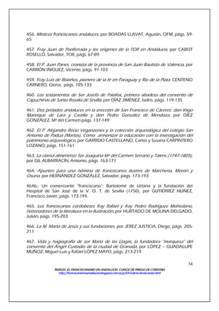 ÍNDICES. EL FRANCISCANISMO EN ANDALUCÍA. CURSÍNDICES. EL FRANCISCANISMO EN ANDALUCÍA. CURSÍNDICES. EL FRANCISCANISMO EN ANDALUCÍA. CURSÍNDICES. EL FRANCISCANISMO EN ANDALUCÍA. CURSOS DE PRIEGO DE CÓRDOBAOS DE PRIEGO DE CÓRDOBAOS DE PRIEGO DE CÓRDOBAOS DE PRIEGO DE CÓRDOBA
http://franciscanismoandalucia.blogspot.com.es/p/03http://franciscanismoandalucia.blogspot.com.es/p/03http://franciscanismoandalucia.blogspot.com.es/p/03http://franciscanismoandalucia.blogspot.com.es/p/03----indicesindicesindicesindices----dededede----laslaslaslas----actas.htmlactas.htmlactas.htmlactas.html
34
456. Místicos franciscanos andaluces, por BOADAS LLAVAT, Agustín, OFM, págs. 59-
65
457. Fray Juan de Ponferrada y los orígenes de la TOR en Andalucía, por CABOT
ROSELLÓ, Salvador, TOR, págs. 67-89
458. El P. Juan Panes, cronista de la provincia de San Juan Bautista de Valencia, por
CARRIÓN IÑIGUEZ, Vicente, págs. 91-103
459. Fray Luis de Bolaños, pionero de la fe en Paraguay y Río de la Plata. CENTENO
CARNERO, Gloria, págs. 105-133
460. Los testamentos de Sor Josefa de Palafox, primera abadesa del convento de
Capuchinas de Santa Rosalía de Sevilla, por DÍAZ JIMÉNEZ, Isidro, págs. 119-135
461. Dos prelados andaluces en la erección de San Francisco de Cáceres: don Iñigo
Manrique de Lara y Castilla y don Pedro González de Mendoza, por DÍEZ
GONZÁLEZ, Mª del Carmen págs. 137-149
462. El P. Alejandro Recio Veganzones y la colección arqueológica del colegio San
Antonio de Padua (Martos). Cómo armonizar la educación con la investigación del
patrimonio arqueológico, por GARRIDO CASTELLANO, Carlos y Susana CARPINTERO
LOZANO, págs. 151-161
463. La clarisa almeriense Sor Joaquina Mª del Carmen Serrano y Talens (1747-1805),
por GIL ALBARRACÍN, Antonio, págs. 163-171
464. Apuntes para una nómina de franciscanos ilustres de Marchena, Morón y
Osuna, por HERNÁNDEZ GONZÁLEZ, Salvador, págs. 173-193
464b.- Un comerciante “franciscano”: Bartolomé de Urbina y la fundación del
Hospital de San José de la V. O. T. de Sevilla (1750), por GUTIÉRREZ NÚÑEZ,
Francisco Javier, págs. 173-194.
465. Los franciscanos cordobeses fray Rafael y fray Pedro Rodríguez Mohedano,
historiadores de la literatura en la Ilustración, por HURTADO DE MOLINA DELGADO,
Julián, págs. 195-203
466. La M. Marta de Jesús y sus fundaciones, por JEREZ JUSTICIA, Diego, págs. 205-
211
467. Vida y hagiografía de sor María de las Llagas, la fundadora “marquesa” del
convento del Ángel Custodio de la ciudad de Granada, por LÓPEZ – GUADALUPE
MUÑOZ, Miguel Luis y Rafael LÓPEZ MAYO, págs. 213-219
 