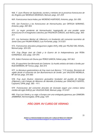 ÍNDICES. EL FRANCISCANISMO EN ANDALUCÍA. CURSÍNDICES. EL FRANCISCANISMO EN ANDALUCÍA. CURSÍNDICES. EL FRANCISCANISMO EN ANDALUCÍA. CURSÍNDICES. EL FRANCISCANISMO EN ANDALUCÍA. CURSOS DE PRIEGO DE CÓRDOBAOS DE PRIEGO DE CÓRDOBAOS DE PRIEGO DE CÓRDOBAOS DE PRIEGO DE CÓRDOBA
http://franciscanismoandalucia.blogspot.com.es/p/03http://franciscanismoandalucia.blogspot.com.es/p/03http://franciscanismoandalucia.blogspot.com.es/p/03http://franciscanismoandalucia.blogspot.com.es/p/03----indicesindicesindicesindices----dededede----laslaslaslas----actas.htmlactas.htmlactas.htmlactas.html
35
468. F. Juan Álvarez de Sepúlveda, escritor y ministro de la provincia franciscana de
los Ángeles, por MORALES MORALES, Manuel, págs. 221-259
469. Franciscanos hacia Indias, por MORENO HURTADO, Antonio, págs. 261-285
470. San Francisco y los franciscanos de Hornachuelos, por ORTEGA SERRANO,
Antonio, págs. 287-303
471. La mujer penitente de Hornachuelos: hagiografía de una posible santa
franciscana en el imaginario colectivo, por PALENCIA CEREZO, José María, págs. 305-
311
471. Los hermanos Muñoz de Villarreal y la fundación del convento lucentino de
Santa Clara, por PALMA ROBLES, Luis Fernando, págs. 313-323
473. Franciscanos descalzos prieguenses (siglos XVII y XIX), por PELÁEZ DEL ROSAL,
Manuel págs. 325-335
474. Fray Diego José de Cádiz y la Guerra de la Independencia, por PEÑA
GONZÁLEZ, José, págs. 337-345
475. Sobre Francisco de Osuna, por PÉREZ GARCÍA, Rafael, págs. 347-363
476. El capuchino San Bernardo de Corleone. Su huella artística de Italia a Sevilla, por
RUIZ BARRERA, Mª Teresa, págs. 365-373
477. La literatura gastronómica de fray Juan Luis Barrera: “115 recetas. Recetario de
vigilia desde el convento de San Buenaventura de Sevilla”, por SALCEDO MORILLA,
Mª del Sol, págs. 375-383
478. Fray Juan Duárez, misionero granadino fundador del pueblo de Daraga
(Filipinas) y del Colegio de Misiones de Montilla (Córdoba), por SÁNCHEZ FUERTES,
Cayetano, OFM, págs. 385 – 411.
479. Franciscanos del convento descalzo de Granada según una crónica latina
inédita del siglo XVIII (I), por VILLEGAS RUIZ, Manuel, págs. 413-427
480. Fray Luis Sotelo y su viaje a Europa con una embajada japonesa, por ZAMORA
JAMBRINA, Hermenegildo, OFM, págs. 429-
AÑO 2009. XV CURSO DE VERANOAÑO 2009. XV CURSO DE VERANOAÑO 2009. XV CURSO DE VERANOAÑO 2009. XV CURSO DE VERANO
 