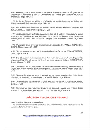 ÍNDICES. EL FRANCISCANISMO EN ANDALUCÍA. CURSÍNDICES. EL FRANCISCANISMO EN ANDALUCÍA. CURSÍNDICES. EL FRANCISCANISMO EN ANDALUCÍA. CURSÍNDICES. EL FRANCISCANISMO EN ANDALUCÍA. CURSOS DE PRIEGO DE CÓRDOBAOS DE PRIEGO DE CÓRDOBAOS DE PRIEGO DE CÓRDOBAOS DE PRIEGO DE CÓRDOBA
http://franciscanismoandalucia.blogspot.com.es/p/03http://franciscanismoandalucia.blogspot.com.es/p/03http://franciscanismoandalucia.blogspot.com.es/p/03http://franciscanismoandalucia.blogspot.com.es/p/03----indicesindicesindicesindices----dededede----laslaslaslas----actas.htmlactas.htmlactas.htmlactas.html
37
494. Fuentes para el estudio de la provincia franciscana de Los Ángeles en la
Institución Colombina y en la Universidad de Sevilla, por Manuel MORALES
MORALES, págs. 237-246
495. La Santa Escuela de Cristo y el Hospital de Jesús Nazareno de Cabra por
MORENO HURTADO, Antonio, págs. 247-264
496. Los franciscanos descalzos de Lucena en el Archivo Histórico Nacional por
PALMA ROBLES, Luis Fernando, págs. 265-276
497. Las Constituciones y Reglas monacales: base de la vida en comunidad y reflejo
institucional. Estudio de las Constituciones de la Orden de San Francisco para todas
las religiosas de Santa Clara dadas en 1639 por PAREJA CANO, Braulio, págs. 277-
290
498. El capitulo de la provincia franciscana de Granada de 1784 por PELÁEZ DEL
ROSAL, Manuel, págs. 291-304
499. Cincuentenario de las franciscanas darderas en Cabra por PEÑA GONZÁLEZ,
José, págs. 305-314
500. Las bibliotecas conventuales de la Provincia Franciscana de los Ángeles (La
riqueza bibliográfica de un extraordinario conjunto documental) por PÉREZ GARCÍA,
Rafael M, págs. 315-322
501. Un manuscrito sobre cautivos cristianos en la ciudad de Mequinez durante los
siglos XVII y XVIII. Nuevas aportaciones por RUIZ BARRERA, María Teresa, págs. 332-
352
502. Fuentes franciscanas para el estudio en la moral práctica: fray Antonio de
Ezcaray y al literatura penitencial por RUIZ ORTIZ, María, págs. 353-362
503. Un monasterio de clarisas en El Ejido de Baeza por SERRANO ESTRELLA, Felipe,
págs. 363-370
504. Franciscanos del convento descalzo de Granada según una crónica latina
inédita del siglo XVIII (y 2) por VILLEGAS RUIZ, Manuel, págs. 371-385
AÑO 2010.AÑO 2010.AÑO 2010.AÑO 2010. XVI CURSO DE VERANOXVI CURSO DE VERANOXVI CURSO DE VERANOXVI CURSO DE VERANO
505. FRANCISCO AMORES MARTÍNEZ
Una temprana representación escultórica de San Francisco Solano en el convento de
Nuestra. Señora de Loreto. págs.
 
