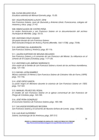 ÍNDICES. EL FRANCISCANISMO EN ANDALUCÍA. CURSÍNDICES. EL FRANCISCANISMO EN ANDALUCÍA. CURSÍNDICES. EL FRANCISCANISMO EN ANDALUCÍA. CURSÍNDICES. EL FRANCISCANISMO EN ANDALUCÍA. CURSOS DE PRIEGO DE CÓRDOBAOS DE PRIEGO DE CÓRDOBAOS DE PRIEGO DE CÓRDOBAOS DE PRIEGO DE CÓRDOBA
http://franciscanismoandalucia.blogspot.com.es/p/03http://franciscanismoandalucia.blogspot.com.es/p/03http://franciscanismoandalucia.blogspot.com.es/p/03http://franciscanismoandalucia.blogspot.com.es/p/03----indicesindicesindicesindices----dededede----laslaslaslas----actas.htmlactas.htmlactas.htmlactas.html
38
506. ELENA BELLIDO VELA
Escultura solanista de Manuel Garnelo, págs. 15-20.
507. AGUSTÍN BOADAS LLAVAT, OFM
San Francisco Solano, Juan de Quevedo y Antonio Llinás: Franciscanos, colegios de
misiones y ética, págs. 21-42.
508. INMACULADA DE CASTRO PEÑA
La orden franciscana y san Francisco Solano en la documentación del archivo
municipal de Montilla, págs. 55-72.
509. ANTONIO CRUZ CASADO
Un poeta devoto de san Francisco Solano:
Don Gonzalo Enríquez de Arana y Puerto (Montilla, 1661-1738), págs. 73-86.
510. ANTONIO GIL ALBARRACÍN
San Francisco Solano y América, págs. 87-116.
511. JULIÁN HURTADO DE MOLINA DELGADO
San Francisco Solano y el convento de san Francisco del Monte: Su influencia en el
señorío de El Carpio (Córdoba), págs. 117-120.
512. ANTONIO LUIS JIMÉNEZ BARRANCO
Una visión de la familia de san Francisco Solano a través de los archivos montillanos,
págs. 121-150.
513. RAFAEL LEÓN RAMÍREZ
Música solanista: El Himno a San Francisco Solano de Celestino Vila de Forns (1899),
págs. 151-156.
514. JOSÉ ORTIZ GARCÍA
La peste negra en Montoro durante la estancia de San Francisco Solano en 1583,
págs. 157-164.
515. MANUEL PELÁEZ DEL ROSAL
El retablo de San Francisco Solano en la iglesia conventual de San Francisco de
Priego de Córdoba, págs. 165-184.
516. JOSÉ PEÑA GONZÁLEZ
El escenario histórico de Francisco Solano, págs. 185-188.
517. SALVADOR RODRÍGUEZ BECERRA
San Francisco Solano y el convento de Nuestra Señora de Loreto, págs. 189-206.
518. LUIS RUIZ GUTIÉRREZ
Solano, taumaturgo de las Américas, págs. 207-212.
 