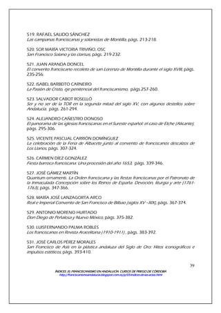 ÍNDICES. EL FRANCISCANISMO EN ANDALUCÍA. CURSÍNDICES. EL FRANCISCANISMO EN ANDALUCÍA. CURSÍNDICES. EL FRANCISCANISMO EN ANDALUCÍA. CURSÍNDICES. EL FRANCISCANISMO EN ANDALUCÍA. CURSOS DE PRIEGO DE CÓRDOBAOS DE PRIEGO DE CÓRDOBAOS DE PRIEGO DE CÓRDOBAOS DE PRIEGO DE CÓRDOBA
http://franciscanismoandalucia.blogspot.com.es/p/03http://franciscanismoandalucia.blogspot.com.es/p/03http://franciscanismoandalucia.blogspot.com.es/p/03http://franciscanismoandalucia.blogspot.com.es/p/03----indicesindicesindicesindices----dededede----laslaslaslas----actas.htmlactas.htmlactas.htmlactas.html
39
519. RAFAEL SALIDO SÁNCHEZ
Las campanas franciscanas y solanistas de Montilla, págs. 213-218.
520. SOR MARÍA VICTORIA TRIVIÑO, OSC
San Francisco Solano y las clarisas, págs. 219-232.
521. JUAN ARANDA DONCEL
El convento franciscano recoleto de san Lorenzo de Montilla durante el siglo XVIII, págs.
235-256.
522. ISABEL BARBEITO CARNEIRO
La Pasión de Cristo, eje penitencial del franciscanismo, págs.257-260.
523. SALVADOR CABOT ROSELLÓ
Ser y no ser de la TOR en la segunda mitad del siglo XV, con algunos destellos sobre
Andalucía, págs. 261-294.
524. ALEJANDRO CAÑESTRO DONOSO
El panorama de las iglesias franciscanas en el Sureste español: el caso de Elche (Alicante),
págs. 295-306.
525. VICENTE PASCUAL CARRIÓN DOMÍNGUEZ
La celebración de la Feria de Albacete junto al convento de franciscanos descalzos de
Los Llanos, págs. 307-324.
526. CARMEN DÍEZ GONZÁLEZ
Fiesta barroca franciscana: Una procesión del año 1653, págs. 339-346.
527. JOSÉ GÁMEZ MARTÍN
Quantum ornamenti. La Orden franciscana y las fiestas franciscanas por el Patronato de
la Inmaculada Concepción sobre los Reinos de España. Devoción, liturgia y arte (1761-
1763), págs. 347-366.
528. MARÍA JOSÉ LANZAGORTA ARCO
Real e Imperial Convento de San Francisco de Bilbao (siglos XV –XIX), págs. 367-374.
529. ANTONIO MORENO HURTADO
Don Diego de Peñalosa y Nuevo México, págs. 375-382.
530. LUISFERNANDO PALMA ROBLES
Los franciscanos en Revista Aracelitana (1910-1911) , págs. 383-392.
531. JOSÉ CARLOS PÉREZ MORALES
San Francisco de Asís en la plástica andaluza del Siglo de Oro: Hitos iconográficos e
impulsos estéticos, págs. 393-410.
 