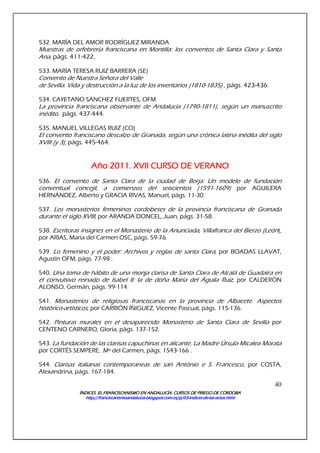 ÍNDICES. EL FRANCISCANISMO EN ANDALUCÍA. CURSÍNDICES. EL FRANCISCANISMO EN ANDALUCÍA. CURSÍNDICES. EL FRANCISCANISMO EN ANDALUCÍA. CURSÍNDICES. EL FRANCISCANISMO EN ANDALUCÍA. CURSOS DE PRIEGO DE CÓRDOBAOS DE PRIEGO DE CÓRDOBAOS DE PRIEGO DE CÓRDOBAOS DE PRIEGO DE CÓRDOBA
http://franciscanismoandalucia.blogspot.com.es/p/03http://franciscanismoandalucia.blogspot.com.es/p/03http://franciscanismoandalucia.blogspot.com.es/p/03http://franciscanismoandalucia.blogspot.com.es/p/03----indicesindicesindicesindices----dededede----laslaslaslas----actas.htmlactas.htmlactas.htmlactas.html
40
532. MARÍA DEL AMOR RODRÍGUEZ MIRANDA
Muestras de orfebrería franciscana en Montilla: los conventos de Santa Clara y Santa
Ana, págs. 411-422.
533. MARÍA TERESA RUIZ BARRERA (SE)
Convento de Nuestra Señora del Valle
de Sevilla. Vida y destrucción a la luz de los inventarios (1810-1835) , págs. 423-436.
534. CAYETANO SÁNCHEZ FUERTES, OFM
La provincia franciscana observante de Andalucía (1790-1811), según un manuscrito
inédito, págs. 437-444.
535. MANUEL VILLEGAS RUIZ (CO)
El convento franciscano descalzo de Granada, según una crónica latina inédita del siglo
XVIII (y 3), págs. 445-464.
Año 2Año 2Año 2Año 2011011011011. XVII CURSO DE VERANO. XVII CURSO DE VERANO. XVII CURSO DE VERANO. XVII CURSO DE VERANO
536. El convento de Santa Clara de la ciudad de Borja: Un modelo de fundación
conventual concejil, a comienzos del seiscientos (1591-1609) por AGUILERA
HERNÁNDEZ, Alberto y GRACIA RIVAS, Manuel, págs. 11-30.
537. Los monasterios femeninos cordobeses de la provincia franciscana de Granada
durante el siglo XVIII, por ARANDA DONCEL, Juan, págs. 31-58.
538. Escritoras insignes en el Monasterio de la Anunciada, Villafranca del Bierzo (León),
por ARIAS, María del Carmen OSC, págs. 59-76.
539. Lo femenino y el poder: Archivos y reglas de santa Clara, por BOADAS LLAVAT,
Agustín OFM, págs. 77-98 .
540. Una toma de hábito de una monja clarisa de Santa Clara de Alcalá de Guadaíra en
el convulsivo reinado de Isabel II: la de doña María del Águila Ruiz, por CALDERÓN
ALONSO, Germán, págs. 99-114.
541. Monasterios de religiosas franciscanas en la provincia de Albacete. Aspectos
histórico-artísticos, por CARRIÓN ÍÑIGUEZ, Vicente Pascual, págs. 115-136.
542. Pinturas murales en el desaparecido Monasterio de Santa Clara de Sevilla por
CENTENO CARNERO, Gloria, págs. 137-152.
543. La fundación de las clarisas capuchinas en alicante. La Madre Úrsula Micalea Morata
por CORTÉS SEMPERE, .Mª del Carmen, págs. 1543-166 .
544. Clarisas italianas contemporaneas de san António e S. Francesco, por COSTA,
Alexandrina, págs. 167-184.
 