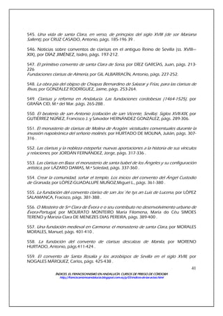 ÍNDICES. EL FRANCISCANISMO EN ANDALUCÍA. CURSÍNDICES. EL FRANCISCANISMO EN ANDALUCÍA. CURSÍNDICES. EL FRANCISCANISMO EN ANDALUCÍA. CURSÍNDICES. EL FRANCISCANISMO EN ANDALUCÍA. CURSOS DE PRIEGO DE CÓRDOBAOS DE PRIEGO DE CÓRDOBAOS DE PRIEGO DE CÓRDOBAOS DE PRIEGO DE CÓRDOBA
http://franciscanismoandalucia.blogspot.com.es/p/03http://franciscanismoandalucia.blogspot.com.es/p/03http://franciscanismoandalucia.blogspot.com.es/p/03http://franciscanismoandalucia.blogspot.com.es/p/03----indicesindicesindicesindices----dededede----laslaslaslas----actas.htmlactas.htmlactas.htmlactas.html
41
545. Una vida de santa Clara, en verso, de princpios del siglo XVIII (de sor Mariana
Sallent), por CRUZ CASADO, Antonio, págs. 185-196 39 .
546. Noticias sobre conventos de clarisas en el antiguo Reino de Sevilla (ss. XVIII—
XIX), por DÍAZ JIMÉNEZ, Isidro, págs. 197-212.
547. El primitivo convento de santa Clara de Soria, por DÍEZ GARCÍAS, Juan, págs. 213-
226
Fundaciones clarisas de Almería, por GIL ALBARRACÍN, Antonio, págs. 227-252.
548. La obra pía del obipso de Chiapas Bernardino de Salazar y Frías, para las clarisas de
Rivas, por GONZÁLEZ RODRÍGUEZ, Jaime, págs. 253-264.
549. Clarisas y reforma en Andalucía. Las fundaciones cordobesas (1464-1525), por
GRAÑA CID, M.ª del Mar. págs. 265-288 .
550. El beaterio de san Antonio (collación de san Vicente, Sevilla). Siglos XVII-XIX, por
GUTIÉRREZ NÚÑEZ, Francisco J. y Salvador HERNÁNDEZ GONZÁLEZ, págs. 289-306.
551. El monasterio de clarisas de Molina de Aragón: vicisitudes conventuales durante la
invasión napoleónica del señorio molinés. por HURTADO DE MOLINA, Julián, págs. 307-
316 .
552. Las clarisas y la nobleza estepeña: nuevas aportaciones a la historia de sus vínculos
y relaciones, por JORDÁN FERNÁNDEZ, Jorge, págs. 317-336 .
553. Las clarisas en Baza: el monasterio de santa Isabel de los Ángeles y su configuración
artística, por LÁZARO DAMAS, M.ª Soledad, págs. 337-360 .
554. Crear la comunidad, soñar el templo. Los inicios del convento del Ángel Custodio
de Granada, por LÓPEZ-GUADALUPE MUÑOZ,Miguel L., págs. 361-380 .
555. La fundación del convento clariso de san Jos´ñe tys an Luis de Lucena, por LÓPEZ
SALAMANCA, Fracisco, págs. 381-388 .
556. O Mosteiro de Srª Clara de Évora e o seu contributo no desenvolvimento urbano de
Évora-Portugal, por MOURATO MONTEIRO María Filomena, María do Céu SIMOES
TERENO y Marizia Clara DE MENEZES DIAS PEREIRA, págs. 389-400 .
557. Una fundación medieval en Carmona: el monasterio de santa Clara, por MORALES
MORALES, Manuel, págs. 401-410 .
558. La fundación del convento de clarisas descalzas de Manila, por MORENO
HURTADO, Antonio, págs.411-424 .
559. El convento de Santa Rosalía y los arzobispos de Sevilla en el siglo XVIII, por
NOGALES MÁRQUEZ, Carlos, págs. 425-438 .
 