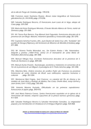 ÍNDICES. EL FRANCISCANISMO EN ANDALUCÍA. CURSÍNDICES. EL FRANCISCANISMO EN ANDALUCÍA. CURSÍNDICES. EL FRANCISCANISMO EN ANDALUCÍA. CURSÍNDICES. EL FRANCISCANISMO EN ANDALUCÍA. CURSOS DE PRIEGO DE CÓRDOBAOS DE PRIEGO DE CÓRDOBAOS DE PRIEGO DE CÓRDOBAOS DE PRIEGO DE CÓRDOBA
http://franciscanismoandalucia.blogspot.com.es/p/03http://franciscanismoandalucia.blogspot.com.es/p/03http://franciscanismoandalucia.blogspot.com.es/p/03http://franciscanismoandalucia.blogspot.com.es/p/03----indicesindicesindicesindices----dededede----laslaslaslas----actas.htmlactas.htmlactas.htmlactas.html
44
de la villa de Priego de Córdoba, págs. 199-218.
588. Francisco Javier Quintana Álvarez, Breves notas biográficas de franciscanos
gibraltareños (Ss. XVI-XVIII), págs. 219-236.
589. Salvador Rodríguez Becerra, El franciscano Juan Lasso de la Vega, obispo de
Cuba, págs. 237-250.
590. María del Amor Rodríguez Miranda, El beato Nicolás Alberca de Torres, mártir de
Damasco, págs. 251-260.
591. M.ª Teresa Ruiz Barrera, Fray Manuel José Fagundez, franciscano descalzo de la
provincia de san Diego. Maestro, misionero apostólico y restaurador, págs. 261-270.
592. Cayetano Sánchez Fuertes, ofm, Juan Duárez de Santa Cruz, ofm, “fundador” del
pueblo de Daraga (Filipinas) y del Seminario de Misiones de Montilla (Córdoba), págs.
271-300.
593. Mª. Victoria Triviño Monrabal, osc, Sor Eularia Anzizu i Vila, historiadora,
biógrafa y poetisa, (1868-1916), clarisa en el monasterio de santa María de
Pedralbes (Barcelona), págs. 301-308.
594. Manuel Villegas Ruiz, Escritores franciscanos descalzos de la provincia de S.
Pedro de Alcántara (1), págs. 309-330.
595. Manuel Zurita Chacón, Taumaturgia, ascetismo y misticismo en conventos de la
Tor de la provincia de san Miguel: el paradigma de fr. Pedro Sánchez, págs. 331-348.
596. Albertina Belo, Ordens terceiras do seráfico Padre são Francisco na província
franciscana de santo António do Brasil: suas edificações, aspectos humanos e
culturais , págs. 351-354.
597. Montserrat Moli Frigola, Sant Francesc. La catedral del Pla de Girona y los
retablos de Joan Boris y Rodrigo de Molina, Pau Costa, Onofre Boet, Josep Germà y
Joan Sentís (1641-1703), págs. 355-392.
598. Antonio Moreno Hurtado, Dificultades en las primeras expediciones
franciscanas al Japón, págs. 393-410.
599. José María Palencia Cerezo, Santos franciscanos españoles en la iglesia de la
Annunziata del Vastato, emporio capuchino de la pintura barroca genovesa, págs.
411-424.
600. Salvador Rodríguez Becerra & Salvador Hernández González, La religiosidad
popular y los mendicantes en Andalucía en el Antiguo Régimen, págs. 425-468.
 