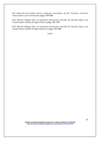 ÍNDICES. EL FRANCISCANISMO EN ANDALUCÍA. CURSÍNDICES. EL FRANCISCANISMO EN ANDALUCÍA. CURSÍNDICES. EL FRANCISCANISMO EN ANDALUCÍA. CURSÍNDICES. EL FRANCISCANISMO EN ANDALUCÍA. CURSOS DE PRIEGO DE CÓRDOBAOS DE PRIEGO DE CÓRDOBAOS DE PRIEGO DE CÓRDOBAOS DE PRIEGO DE CÓRDOBA
http://franciscanismoandalucia.blogspot.com.es/p/03http://franciscanismoandalucia.blogspot.com.es/p/03http://franciscanismoandalucia.blogspot.com.es/p/03http://franciscanismoandalucia.blogspot.com.es/p/03----indicesindicesindicesindices----dededede----laslaslaslas----actas.htmlactas.htmlactas.htmlactas.html
45
601. Maria do Céu Simões Tereno, Conjunto monástico de são Francisco de Évora
notas sobre a sua conservação, págs. 469-480.
602. Manuel Villegas Ruiz, El convento franciscano descalzo de Guadix según una
crónica latina inédita del siglo XVIII (1), págs. 481-496.
603. Manuel Villegas Ruiz, El convento franciscano descalzo de Guadix según una
crónica latina inédita del siglo XVIII (y 2), págs. 497-508.
-o-o-o-
 