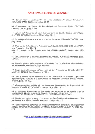 ÍNDICES. EL FRANCISCANISMO EN ANDALUCÍA. CURSÍNDICES. EL FRANCISCANISMO EN ANDALUCÍA. CURSÍNDICES. EL FRANCISCANISMO EN ANDALUCÍA. CURSÍNDICES. EL FRANCISCANISMO EN ANDALUCÍA. CURSOS DE PRIEGO DE CÓRDOBAOS DE PRIEGO DE CÓRDOBAOS DE PRIEGO DE CÓRDOBAOS DE PRIEGO DE CÓRDOBA
http://franciscanismoandalucia.blogspot.com.es/p/03http://franciscanismoandalucia.blogspot.com.es/p/03http://franciscanismoandalucia.blogspot.com.es/p/03http://franciscanismoandalucia.blogspot.com.es/p/03----indicesindicesindicesindices----dededede----laslaslaslas----actas.htmlactas.htmlactas.htmlactas.html
5
AÑO 1997. III CURSO DE VERANOAÑO 1997. III CURSO DE VERANOAÑO 1997. III CURSO DE VERANOAÑO 1997. III CURSO DE VERANO
59. Conservación y restauración de obras artísticas de temas franciscanos.
BERMÚDEZ SÁNCHEZ, Carmen, págs. 25-32.
60. El convento franciscano de San Antonio de Padua de Sevilla. CENTENO
CARNERO, Gloria, págs. 33-54.
61. Iglesia del Convento de San Buenaventura de Sevilla. Lectura iconológica.
CHAVERO BLANCO, Francisco, O.F.M., págs. 55-84.
62. La iconografía franciscana en la obra de Zurbarán. FERNÁNDEZ LÓPEZ, José,
págs. 85-96.
63. El convento de los Terceros Franciscanos de Sevilla. GABARDÓN DE LA BANDA,
José Fernando, págs. 97-124.
64-6. El Convento de San Francisco de Jaén. GALERA ANDRÉU, Pedro, págs. 125-
136.
65. San Francisco en la estampa granadina. IZQUIERDO MARTÍNEZ, Francisco, págs.
137-154.
66. Historia, historiografía y leyenda del convento de Los Remedios de Antequera.
LUQUE GARCÍA, Francisco R., págs. 155-168.
67. Las pinturas del claustro del convento de San Francisco de Córdoba. JOSÉ Mª
PALENCIA CEREZO, José Mª, págs. 169-184.
68. Una aproximación histórico-artística a los últimos días del convento capuchino
egabrense y su traspaso a la Comunidad de religiosas Escolapias. PÉREZ MORAL,
Lourdes, págs. 185-192.
69. Desamortización artística de los conventos franciscanos de la provincia de
Granada. RODRÍGUEZ DOMINGO, José Mª, págs. 193-216.
69. El convento franciscano de San Pedro de Alcántara en la historia y en el
urbanismo de Málaga. RODRÍGUEZ MARÍN, Francisco J., págs. 217-226.
69. El conjunto Iglesia y antiguo convento de San Francisco de Priego como bien
patrimonial. RODRÍGUEZ MARÍN, Francisco J., págs. 227-237.
69. Francisco de Asís, centro de un microcosmos seráfico. Iconografía de la iglesia del
antiguo convento de los Ángeles, en Málaga. SÁNCHEZ LÓPEZ, Juan A., págs. 237-
270.
 