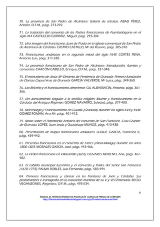 ÍNDICES. EL FRANCISCANISMO EN ANDALUCÍA. CURSÍNDICES. EL FRANCISCANISMO EN ANDALUCÍA. CURSÍNDICES. EL FRANCISCANISMO EN ANDALUCÍA. CURSÍNDICES. EL FRANCISCANISMO EN ANDALUCÍA. CURSOS DE PRIEGO DE CÓRDOBAOS DE PRIEGO DE CÓRDOBAOS DE PRIEGO DE CÓRDOBAOS DE PRIEGO DE CÓRDOBA
http://franciscanismoandalucia.blogspot.com.es/p/03http://franciscanismoandalucia.blogspot.com.es/p/03http://franciscanismoandalucia.blogspot.com.es/p/03http://franciscanismoandalucia.blogspot.com.es/p/03----indicesindicesindicesindices----dededede----laslaslaslas----actas.htmlactas.htmlactas.htmlactas.html
6
70. La provincia de San Pedro de Alcántara: Galería de retratos. ABAD PÉREZ,
Antolín, O.F.M., págs. 273-292.
71. La traslación del convento de los Padres franciscanos de Fuenteobejuna en el
siglo XVI. CASTILLEJO GORRÁIZ., Miguel, págs. 293-304.
72. Una imagen del franciscano Juan de Prado en la iglesia conventual de San Pedro
de Alcántara de Córdoba. CASTRO CASTILLO, Mª del Rosario, págs. 305-310.
73. Franciscanos andaluces en la segunda mitad del siglo XVIII. CORTÉS PEÑA,
Antonio Luis, págs. 311-320.
74. La provincia franciscana de San Pedro de Alcántara: Introducción, fuentes y
conventos. CHACÓN CABELLO, Enrique, O.F.M., págs. 321-348.
75. El monasterio de Jesús Mª Desierto de Penitencia de Granada: Primera fundación
de Clarisas Capuchinas de Granada. GARCÍA VALVERDE, Mª Luisa, págs. 349-360.
76. Los Briceño y el franciscanismo almeriense. GIL ALBARRACÍN, Antonio, págs. 361-
366.
77. Un acercamiento singular a la seráfica religión: Muerte y franciscanismo en la
Córdoba del Antiguo Régimen. GÓMEZ NAVARRO, Soledad, págs. 377-400.
78. Mecenazgo y Franciscanismo en Guadix (Granada) durante los siglos XVII y XVIII.
GÓMEZ ROMÁN, Ana Mª, págs. 401-412.
79. Notas sobre el Patrimonio Artístico del convento de San Francisco -Casa Grande-
de Granada. LÓPEZ, Juan Jesús y Guadalupe MUÑOZ, págs. 413-438.
80. Presentación de mapas franciscanos andaluces. LUQUE GARCÍA, Francisco R.,
págs. 439-442.
81. Presencia franciscana en el convento de Flores (Álora-Málaga) durante los años
1800-1825. MORALES GARCÍA, José, págs. 443-466.
82. La Orden franciscana en Villacarrillo (Jaén). OLIVARES MORENO, Ana, págs. 467-
482.
83. El cabildo municipal lucentino y el convento y frailes del Señor San Francisco
(1670-1775). PALMA ROBLES, Luis Fernando, págs. 483-494.
84. Primeros franciscanos y clarisas en las fronteras de Jaén y Córdoba: Sus
protomártires e iconografía en la evocación martirial de su V y VI Centenario. RECIO
VEGANZONES, Alejandro, O.F.M., págs. 495-534.
 