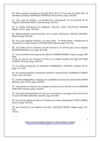 ÍNDICES. EL FRANCISCANISMO EN ANDALUCÍA. CURSÍNDICES. EL FRANCISCANISMO EN ANDALUCÍA. CURSÍNDICES. EL FRANCISCANISMO EN ANDALUCÍA. CURSÍNDICES. EL FRANCISCANISMO EN ANDALUCÍA. CURSOS DE PRIEGO DE CÓRDOBAOS DE PRIEGO DE CÓRDOBAOS DE PRIEGO DE CÓRDOBAOS DE PRIEGO DE CÓRDOBA
http://franciscanismoandalucia.blogspot.com.es/p/03http://franciscanismoandalucia.blogspot.com.es/p/03http://franciscanismoandalucia.blogspot.com.es/p/03http://franciscanismoandalucia.blogspot.com.es/p/03----indicesindicesindicesindices----dededede----laslaslaslas----actas.htmlactas.htmlactas.htmlactas.html
7
85. Plata y plateros cordobeses del siglo XIX y XX en el Convento de Santa Clara de
Montilla (Córdoba). RODRÍGUEZ MIRANDA, Mª del Amor, págs. 535-548.
86. Fray Juan de Puebla y las fundaciones conventuales de la provincia de los
Ángeles. SANTIAGO REYES, Yolanda, págs. 549-552.
87. La Orden franciscana en Andalucía: Situación actual. VALLECILLO MARTÍN,
Miguel, O.F.M., págs. 453-458.
88. Representación icónico-narrativa de la visión franciscana. VARGAS MONTIEL,
Manuel, págs. 559-566.
89. Fray Juan Agustín Navarro y su obra sobre “El Divino Amor”. Introducción al
estudio de su texto y fuentes. VILLEGAS RUIZ, Manuel, págs. 567-578.
90. “El Cántico de las Criaturas” de san Francisco, en versión para coro y órgano.
BEDMAR ENCINAS, Luis, págs. 581-588.
91. Los conventos como espacio de silencio. CANDAU RAMILA, Eugenia, págs. 589-
598.
92-38. La vida de san Francisco de Asís en un pliego sevillano del siglo XVI. CRUZ
CASADO, Antonio, págs. 599-610.
93. La música franciscana en Andalucía. FERNÁNDEZ SÁNCHEZ, Antonio O.F.M.,
págs. 611- 620.
94. Un modelo pictórico franciscano medieval: Interpretación. GONZÁLEZ SUÁREZ,
Pedro, págs. 621-628.
95. Fuentes bibliográficas andaluzas en la biblioteca franciscana de Barcelona. MARTÍ
MAYOR, José, O.F.M., págs. 629-634.
96. Fray Alonso de Pedraza: Un cordobés confesor de Luis XIV de Francia. MORENO
HURTADO, Antonio, págs. 635-642.
97. Evocación del Epistolario de Fray Luis de Granada a la monja clarisa Ana Ponce
de León. OCAÑA VERGARA, José Mª, págs. 643-648.
98. El convento Madre de Dios de Córdoba y los Padres Mohedanos. ORTIZ JUÁREZ,
José Mª, págs. 649-654.
99. San Francisco y “Los Motivos del Lobo”. SALCEDO HIERRO, Miguel, págs. 655-
662.
100-46.
 