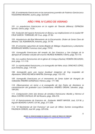 ÍNDICES. EL FRANCISCANISMO EN ANDALUCÍA. CURSÍNDICES. EL FRANCISCANISMO EN ANDALUCÍA. CURSÍNDICES. EL FRANCISCANISMO EN ANDALUCÍA. CURSÍNDICES. EL FRANCISCANISMO EN ANDALUCÍA. CURSOS DE PRIEGO DE CÓRDOBAOS DE PRIEGO DE CÓRDOBAOS DE PRIEGO DE CÓRDOBAOS DE PRIEGO DE CÓRDOBA
http://franciscanismoandalucia.blogspot.com.es/p/03http://franciscanismoandalucia.blogspot.com.es/p/03http://franciscanismoandalucia.blogspot.com.es/p/03http://franciscanismoandalucia.blogspot.com.es/p/03----indicesindicesindicesindices----dededede----laslaslaslas----actas.htmlactas.htmlactas.htmlactas.html
8
100. El sentimiento franciscano en las narraciones juveniles de Federico García-Lorca.
TOLEDANO MOLINA, Juana, págs. 663-669.
AÑO 1998. IV CURSO DE VERANOAÑO 1998. IV CURSO DE VERANOAÑO 1998. IV CURSO DE VERANOAÑO 1998. IV CURSO DE VERANO
101. La arquitectura franciscana en la región de Tlaxcala (México). ESPINOSA
Spínola, Gloria, págs. 15-26.
102. Evolución del espacio franciscano en Baeza y sus implicaciones en la ciudad. Mª
CRUZ GARCÍA TORRALBO, Mª Cruz,. págs. 27-36.
103. Arquitectura del Real Monasterio de la Encarnación, Orden de Santa Clara de
Almería. GIL ALBARRACÍN, Antonio, págs. 37-78.
104. El convento capuchino de Santa Brígida de Málaga: Arquitectura y urbanismo.
RODRÍGUEZ MARÍN, Francisco José, págs. 79-92.
105. Iconografía franciscana del templo de San Francisco y San Eulogio de la
Ajerquía de Córdoba: estudio del crucero. MUÑOZ ROMERA, Fátima, págs. 93-110.
106. Los cuadros franciscanos de la iglesia de Cartaya (Huelva). ROMÁN DELGADO,
José, págs. 111-118.
107. La espiritualidad franciscana y la iconografía del Niño Jesús. SÁNCHEZ LÓPEZ,
Juan Antonio, págs. 119-154.
108. Iconografía para una nueva beatitud: imágenes de fray Leopoldo de
Alpandeire. SÁNCHEZ-MESA MARTÍN, Domingo, págs. 155-170.
109. Iconografía franciscana en el monasterio de Santa Isabel de Hungría de
Valladolid. ANDRÉS GONZÁLEZ, Patricia, págs. 171-188.
110. Observaciones en torno a la iconografía de San Pedro de Alcántara: la
caracterización del grabador Luca Ciamberlano. ANDRÉS ORDAX, Salvador, págs.
189-205.
111. Comparación entre dos lienzos de temática franciscana: Murillo y Herrera el
Mozo. CASTRO CASTILLO, Mª del Rosario, págs. 206-210.
112. El franciscanismo de Francisco de Zurbarán. MARTÍ MAYOR, José, O.F.M. y
Agustín BOADAS I LAVAT, O.F.M., págs. 211-228.
113. “El Nacimiento de San Francisco” de Juan de Alfaro: fuentes iconográficas.
PALENCIA CEREZO, José Mª, págs. 229-236.
 