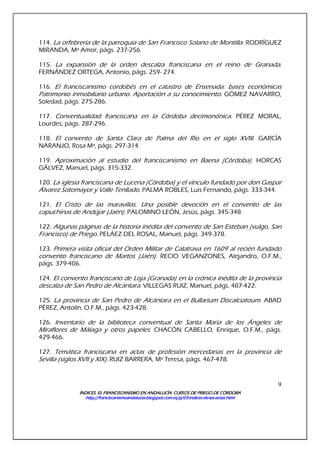 ÍNDICES. EL FRANCISCANISMO EN ANDALUCÍA. CURSÍNDICES. EL FRANCISCANISMO EN ANDALUCÍA. CURSÍNDICES. EL FRANCISCANISMO EN ANDALUCÍA. CURSÍNDICES. EL FRANCISCANISMO EN ANDALUCÍA. CURSOS DE PRIEGO DE CÓRDOBAOS DE PRIEGO DE CÓRDOBAOS DE PRIEGO DE CÓRDOBAOS DE PRIEGO DE CÓRDOBA
http://franciscanismoandalucia.blogspot.com.es/p/03http://franciscanismoandalucia.blogspot.com.es/p/03http://franciscanismoandalucia.blogspot.com.es/p/03http://franciscanismoandalucia.blogspot.com.es/p/03----indicesindicesindicesindices----dededede----laslaslaslas----actas.htmlactas.htmlactas.htmlactas.html
9
114. La orfebrería de la parroquia de San Francisco Solano de Montilla. RODRÍGUEZ
MIRANDA, Mª Amor, págs. 237-256.
115. La expansión de la orden descalza franciscana en el reino de Granada.
FERNÁNDEZ ORTEGA, Antonio, págs. 259- 274.
116. El franciscanismo cordobés en el catastro de Ensenada: bases económicas
Patrimonio inmobiliario urbano. Aportación a su conocimiento. GÓMEZ NAVARRO,
Soledad, págs. 275-286.
117. Conventualidad franciscana en la Córdoba decimonónica. PÉREZ MORAL,
Lourdes, págs. 287-296.
118. El convento de Santa Clara de Palma del Río en el siglo XVIII. GARCÍA
NARANJO, Rosa Mª, págs. 297-314.
119. Aproximación al estudio del franciscanismo en Baena (Córdoba). HORCAS
GÁLVEZ, Manuel, págs. 315-332.
120. La iglesia franciscana de Lucena (Córdoba) y el vínculo fundado por don Gaspar
Álvarez Sotomayor y Valle Tenllado. PALMA ROBLES, Luis Fernando, págs. 333-344.
121. El Cristo de las maravillas. Una posible devoción en el convento de las
capuchinas de Andújar (Jaén). PALOMINO LEÓN, Jesús, págs. 345-348.
122. Algunas páginas de la historia inédita del convento de San Esteban (vulgo, San
Francisco) de Priego. PELÁEZ DEL ROSAL, Manuel, págs. 349-378.
123. Primera visita oficial del Orden Militar de Calatrava en 1609 al recién fundado
convento franciscano de Martos (Jaén). RECIO VEGANZONES, Alejandro, O.F.M.,
págs. 379-406.
124. El convento franciscano de Loja (Granada) en la crónica inédita de la provincia
descalza de San Pedro de Alcántara. VILLEGAS RUIZ, Manuel, págs. 407-422.
125. La provincia de San Pedro de Alcántara en el Bullarium Discalciatoum. ABAD
PÉREZ, Antolín, O.F.M., págs. 423-428.
126. Inventario de la biblioteca conventual de Santa María de los Ángeles de
Miraflores de Málaga y otros papeles. CHACÓN CABELLO, Enrique, O.F.M., págs.
429-466.
127. Temática franciscana en actas de profesión mercedarias en la provincia de
Sevilla (siglos XVII y XIX). RUIZ BARRERA, Mª Teresa, págs. 467-478.
 