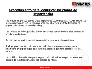 www.inacap.cl
Procedimiento para identificar los planos de
importancia:
Identificar los puntos donde cruza al plano de coordenadas X,Y,Z en función de
los parámetros de red (si el plano pasa por el origen se debe trasladar el
origen del sistema de coordenadas).
Los Índices de Miller para los planos cristalinos son el inverso a los puntos de
un plano cartesiano.
Se calculan los recíprocos o inversos de los puntos o intersecciones.
Si el reciproco es N/∞, donde N es cualquier numero entero real, esto
significara en el plano que para este eje el plano quedara paralelo a él sin
tocarlo.
La cantidad obtenida siempre es menor a la unidad, caso que no ocurre en el
estudio de las direcciones de los Índices de Miller.
 