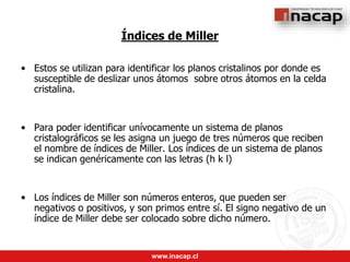 www.inacap.cl
Índices de Miller
• Estos se utilizan para identificar los planos cristalinos por donde es
susceptible de deslizar unos átomos sobre otros átomos en la celda
cristalina.
• Para poder identificar unívocamente un sistema de planos
cristalográficos se les asigna un juego de tres números que reciben
el nombre de índices de Miller. Los índices de un sistema de planos
se indican genéricamente con las letras (h k l)
• Los índices de Miller son números enteros, que pueden ser
negativos o positivos, y son primos entre sí. El signo negativo de un
índice de Miller debe ser colocado sobre dicho número.
 