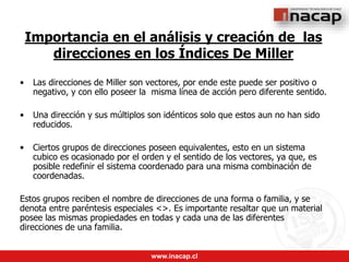 www.inacap.cl
Importancia en el análisis y creación de las
direcciones en los Índices De Miller
• Las direcciones de Miller son vectores, por ende este puede ser positivo o
negativo, y con ello poseer la misma línea de acción pero diferente sentido.
• Una dirección y sus múltiplos son idénticos solo que estos aun no han sido
reducidos.
• Ciertos grupos de direcciones poseen equivalentes, esto en un sistema
cubico es ocasionado por el orden y el sentido de los vectores, ya que, es
posible redefinir el sistema coordenado para una misma combinación de
coordenadas.
Estos grupos reciben el nombre de direcciones de una forma o familia, y se
denota entre paréntesis especiales <>. Es importante resaltar que un material
posee las mismas propiedades en todas y cada una de las diferentes
direcciones de una familia.
 
