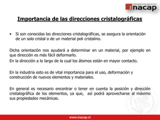 www.inacap.cl
Importancia de las direcciones cristalográficas
• Si son conocidas las direcciones cristalográficas, se asegura la orientación
de un solo cristal o de un material poli cristalino.
Dicha orientación nos ayudará a determinar en un material, por ejemplo en
que dirección es más fácil deformarlo.
En la dirección a lo largo de la cual los átomos están en mayor contacto.
En la industria esto es de vital importancia para el uso, deformación y
construcción de nuevos elementos y materiales.
En general es necesario encontrar o tener en cuenta la posición y dirección
cristalográfica de los elementos, ya que, así podrá aprovecharse al máximo
sus propiedades mecánicas.
 