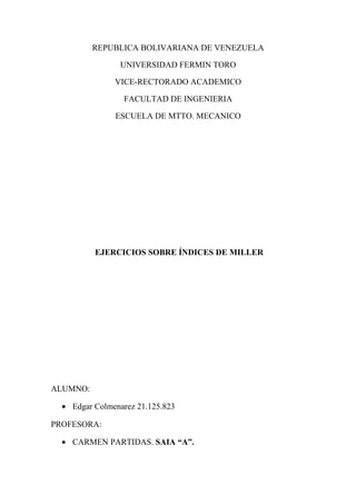 REPUBLICA BOLIVARIANA DE VENEZUELA
UNIVERSIDAD FERMIN TORO
VICE-RECTORADO ACADEMICO
FACULTAD DE INGENIERIA
ESCUELA DE MTTO. MECANICO
EJERCICIOS SOBRE ÍNDICES DE MILLER
ALUMNO:
• Edgar Colmenarez 21.125.823
PROFESORA:
• CARMEN PARTIDAS. SAIA “A”.