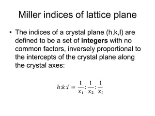 Miller indices of lattice plane The indices of a crystal plane (h,k,l) are defined to be a set of integers with no common factors, inversely proportional to the intercepts of the crystal plane along the crystal axes: 