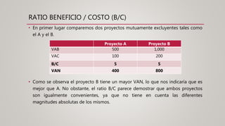 RATIO BENEFICIO / COSTO (B/C)
• En primer lugar comparemos dos proyectos mutuamente excluyentes tales como
el A y el B.
Proyecto A Proyecto B
VAB 500 1,000
VAC 100 200
B/C 5 5
VAN 400 800
• Como se observa el proyecto B tiene un mayor VAN, lo que nos indicaría que es
mejor que A. No obstante, el ratio B/C parece demostrar que ambos proyectos
son igualmente convenientes, ya que no tiene en cuenta las diferentes
magnitudes absolutas de los mismos.
 