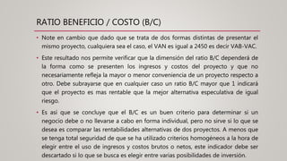 RATIO BENEFICIO / COSTO (B/C)
• Note en cambio que dado que se trata de dos formas distintas de presentar el
mismo proyecto, cualquiera sea el caso, el VAN es igual a 2450 es decir VAB-VAC.
• Este resultado nos permite verificar que la dimensión del ratio B/C dependerá de
la forma como se presenten los ingresos y costos del proyecto y que no
necesariamente refleja la mayor o menor conveniencia de un proyecto respecto a
otro. Debe subrayarse que en cualquier caso un ratio B/C mayor que 1 indicará
que el proyecto es mas rentable que la mejor alternativa especulativa de igual
riesgo.
• Es así que se concluye que el B/C es un buen criterio para determinar si un
negocio debe o no llevarse a cabo en forma individual, pero no sirve si lo que se
desea es comparar las rentabilidades alternativas de dos proyectos. A menos que
se tenga total seguridad de que se ha utilizado criterios homogéneos a la hora de
elegir entre el uso de ingresos y costos brutos o netos, este indicador debe ser
descartado si lo que se busca es elegir entre varias posibilidades de inversión.
 