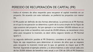 PERIODO DE RECUPERACIÓN DE CAPITAL (PR)
• Indica el número de años requerido para recuperar el capital invertido en un
proyecto. De acuerdo con este indicador, se preferirá los proyectos con menor
PR.
• El PR puede ser definido de dos formas alternativas. La primera es el PR Normal,
en el que la recuperación se determina a partir de la suma simple de los flujos de
caja sucesivos del proyecto. Así por ejemplo si se invierten 100,000 dólares en un
negocio que rinde un beneficio neto anual de 20,000 dólares, se necesitaran cinco
años para recuperar la inversión, es decir dicho negocio tendrá un PR Normal
igual a 5.
• La segunda definición posible el PR Dinámico, considera el valor actual de los
flujos de caja respectivos para determinar el número de años que se requiere
para recuperar la inversión inicial por lo que, en general, es mayor que el PR
Normal. Siguiendo el ejemplo anterior, y si ahora traemos a valor actual cada uno
de los 20,000 dólares de beneficio neto anual, a un COK de 10% el PR Dinámico
 
