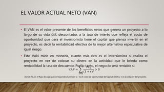 EL VALOR ACTUAL NETO (VAN)
• El VAN es el valor presente de los beneficios netos que genera un proyecto a lo
largo de su vida útil, descontados a la tasa de interés que refleja el costo de
oportunidad que para el inversionista tiene el capital que piensa invertir en el
proyecto, es decir la rentabilidad efectiva de la mejor alternativa especulativa de
igual riesgo.
• Este VAN mide en moneda, cuanto más rico es el inversionista si realiza el
proyecto en vez de colocar su dinero en la actividad que le brinda como
rentabilidad la tasa de descuento. Por lo tanto, el negocio será rentable si:
𝑉𝐴𝑁 =
𝑡=0
𝑛
𝐹𝐶𝑡
(1 + 𝑟) 𝑡
> 0
Donde FC, es el flujo de caja que corresponde al periodo t, r es el costo de oportunidad del capital (COK) y n es la vida útil del proyecto.
 