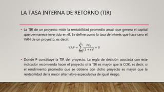 LA TASA INTERNA DE RETORNO (TIR)
• La TIR de un proyecto mide la rentabilidad promedio anual que genera el capital
que permanece invertido en él. Se define como la tasa de interés que hace cero el
VAN de un proyecto, es decir:
• Donde P constituye la TIR del proyecto. La regla de decisión asociada con este
indicador recomienda hacer el proyecto si la TIR es mayor que la COK, es decir, si
el rendimiento promedio que se obtiene con dicho proyecto es mayor que la
rentabilidad de la mejor alternativa especulativa de igual riesgo.
𝑉𝐴𝑁 =
𝑡=0
𝑛
𝐹𝐶𝑡
(1 + 𝑟) 𝑡
= 0
 